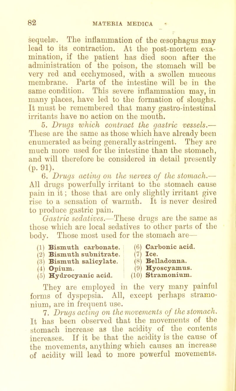 sequelae. The inflammation of the oesophagus may lead to its contraction. At the post-mortem exa- mination, if the patient has died soon after the administration of the poison, the stomach will be very red and ecchymosed, with a swollen mucous membrane. Parts of the intestine will be in the same condition. This severe inflammation may, in many places, have led to the formation of sloughs. It must be remembered that many gastro-intestinal irritants have no action on the mouth. 5. Drugs zvhich contract the gastric vessels.— These are the same as those which have already been enumerated as being generally astringent. They are much more used for the intestine than the stomach, and will therefore be considered in detail presently (p. 91). 6. Drugs acting on the nerves of tlic stomach.-— All drugs powerfully irritant to the stomach cause pain in it; those that are only slightly irritant give rise to a sensation of warmth. It is never desired to produce gastric pain. Gastric sedatives.—These drugs are the same as those which are local sedatives to other parts of the body. Those most used for the stomach are— (1) Bismuth carbonate. (6) Carbonic acid. (2) Bismuth subnitrate. (7) Ice. (3) Bismiith salicylate. (8) Belladonna. (4) Opium. (9) Hyoscyamus. (.5) Hydrocyanic acid. (10) Stramonium. They are employed in the very many painful forms of dyspepsia. All, except perhaps stramo- nium, are in frequent use. 7. Drugs acting on the movements of the stomach. It has been observed that the movements of the stomach increase as the acidity of the contents increases. If it be that the acidity is the cause of the movements, anything which causes an increase of acidity will lead to more powerful movements.