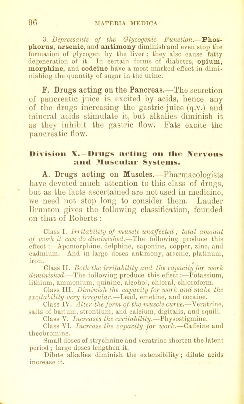 3. Dc2]rcssants of the Glycogenic Function.—Phos- phorus, arsenic, and antimony diminish and even stop the formation of glycogen by the liver ; they also cause fatty degeneration of it. In certain forms of diabetes, opium, morphine, and codeine have a most marked effect in dimi- nishing the quantity of sugar in the urine. F. Drugs acting on the Pancreas.—The secretion of pancreatic juice is excited by acids, hence any of the drugs increasing the gastric juice (q.v.) and mineral acids stimulate it, but alkalies diminish it as they inhibit the gastric How. Fats excite the pancreatic How. Division \. I>i-ii$!:<!» acting on llie J>[orvoiis and IYIu<»ciil:ir Systems. A. Drugs acting on Muscles.—Pharmacologists have devoted much attention to this class of drugs, but as the facts ascertained are not used in medicine, we need not stop long to consider them. Lauder Brunton gives the following classification, founded on that of Eoberts : Class I. Irritahilitij of muscle imajfccted ; toted amount of work it ccm do diniinisJied.—The following produce this cfl'ect :—Apomorphine, delphine, saponine, copper, zinc, and cadmium. And in largo doses antimony, arsenic, platinum, iron. Class II. Both the irritabilitij and the capacity for work diminished.—The following produce this effect:—Potassium, lithium, ammonium, quinine, alcohol, chloral, chloroform. Class III. Diminish the capacity for work and make the excitability very irregular.—Lead, emetine, and cocaine. Class IV. Alter the form of the muscle curve.—Veratrine, salts of barium, strontium, and calcium, digitalis, and squill. Class V. Increases the excitability.—Physostigmine. Class VI. Increase the capacity for ivork.—Caffeine and theobromine. Small doses of strychnine and veratrine shorten the latent period ; large doses lengthen it. Dilute alkalies diminish the extensibility ; dilute acids increase it.