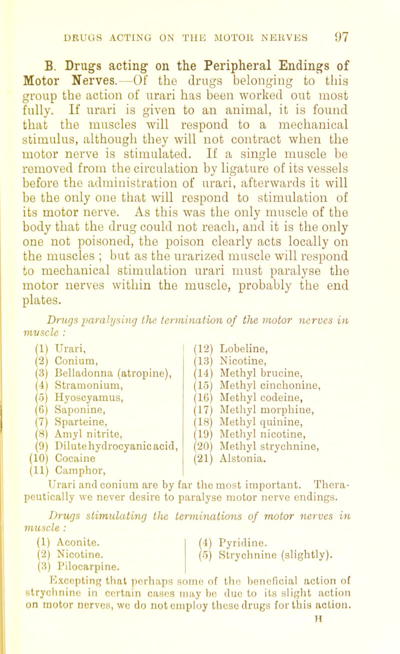 B. Drugs acting on the Peripheral Endings of Motor Nerves.—Of the drugs belonging to this group the action of urari has been worlced out most fully. If urari is given to an animal, it is found that the muscles will respond to a mechanical stimulus, although they will not contract when the motor nerve is stimulated. If a single muscle be removed from the circulation by ligature of its vessels before the administration of urari, afterwards it will be the only one that will respond to stimulation of its motor nerve. As this was the only muscle of the body that the drug could not reach, and it is the only one not poisoned, the poison clearly acts locally on the muscles ; but as the urarized muscle will respond to mechanical stimulation urari must paralyse the motor nerves within the muscle, probably the end plates. Drugs iKtralysing the tarmination of the motor nerves in mvsclc : (1) Urari, (2) Conium, (3) Belladonna (atropine), (4) Stramonium, (-5) Hyoscyamus, (6) Saponine, (7) Sparteine, (8) Amyl nitrite, (0) Dilute hydrocyanic acid, (10) Cocaine (11) Camphor, Urari and conium are by peutically we never desire to Drugs siimiclating the muscle : (1) Aconite. (•2) Nicotine. (3) Pilocarpine. JCxccpting that perhaps stryclinine in certain cases on motor nerves, we do note (12) Lobeline, (13) Nicotine, (14) Methyl brucine, (15) Methyl cinchonine, (16) Methyl codeine, (17) Methyl morphine, (18) Methyl quinine, (19) Methyl nicotine, (20) Methyl strychnine, (21) Alstonia. far the most important. Thera- paralyse motor nerve endings. terminations of motor nei-ves in (4) Pyridine. (5) Strychnine (slightly). some of th(! hGnolicial action ot may be due to its slight action mploy these drugs for this action. 71