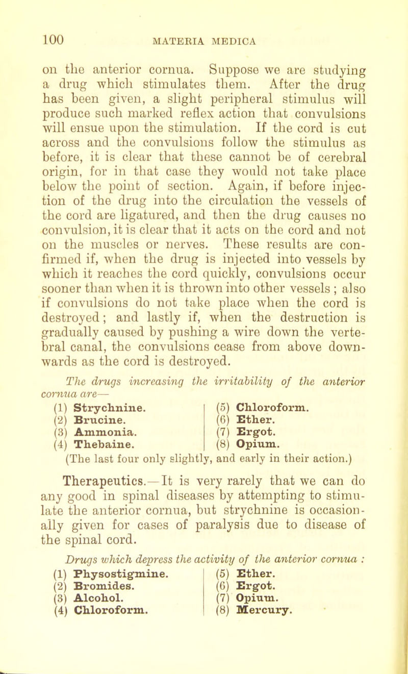 on the anterior cornua. Suppose we are studying a drug •which stimulates them. After the drug has been given, a shght peripheral stimulus will produce such marked reflex action that convulsions will ensue upon the stimulation. If the cord is cut across and the convulsions follow the stimulus as before, it is clear that these cannot be of cerebral origin, for in that case they would not take place below the point of section. Again, if before injec- tion of the drug into the circulation the vessels of the cord are Ugatured, and then the drug causes no convulsion, it is clear that it acts on the cord and not on the muscles or nerves. These results are con- firmed if, when the drug is injected into vessels by which it reaches the cord quickly, convulsions occur sooner than when it is thrown into other vessels ; also if convulsions do not take place when the cord is destroyed; and lastly if, when the destruction is gradually caused by pushing a wire down the verte- bral canal, the convulsions cease from above down- wards as the cord is destroyed. The drugs increasing the irritability of the anterior cornua are— (1) Strychnine. (2) Brucine. (3) Ammonia. (4) Thebaine. (5) Chlorofoi'm. (6) Ether. (7) Ergot. (8) Opium. (The last four only slightly, and early in their action.) Therapeutics.—It is very rarely that we can do any good in spinal diseases by attempting to stimu- late the anterior cornua, but strychnine is occasion- ally given for cases of paralysis due to disease of the spinal cord. Drugs which depress the activity of the anterior cornua : (1) Physostig-mine. (2) Bromides. (3) Alcohol. (4) Chloroform. (5) Ether. (6) Ergot. (7) Opium. (8) Mercury.