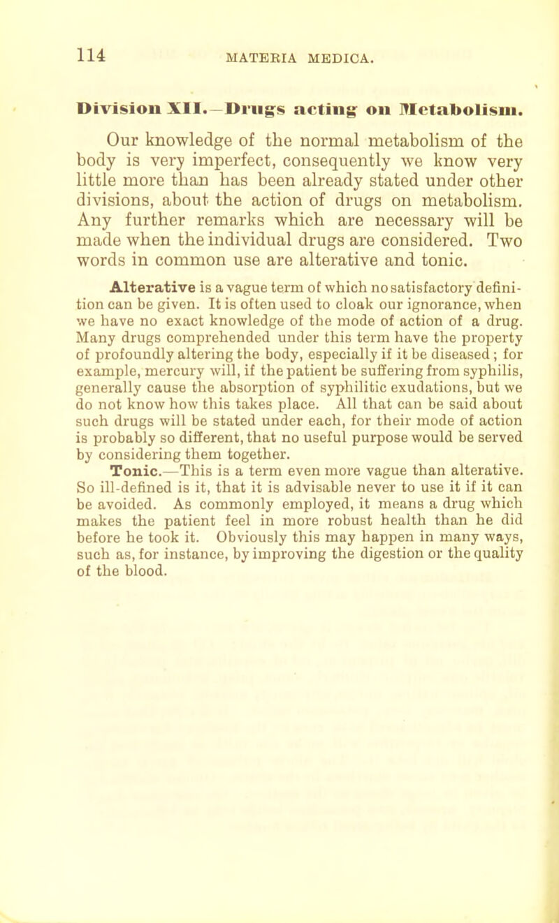 lU Division XII.—Di-iig^s acting: on Metabolism. Our knowledge of the normal metabolism of the body is very imperfect, consequently we know very little more than has been already stated under other divisions, about the action of drugs on metabolism. Any further remarks which are necessary will be made when the individual drugs are considered. Two words in common use are alterative and tonic. Alterative is a vague term of which no satisfactory defini- tion can be given. It is often used to cloak our ignorance, when we have no exact knowledge of the mode of action of a drug. Many drugs comprehended under this term have the property of profoundly altering the body, especially if it be diseased ; for example, mercury will, if the patient be suffering from syphilis, generally cause the absorption of syphilitic exudations, but we do not know how this takes place. All that can be said about such drugs will be stated under each, for their mode of action is probably so different, that no useful purpose would be served by considering them together. Tonic.—This is a term even more vague than alterative. So ill-defined is it, that it is advisable never to use it if it can be avoided. As commonly employed, it means a drug which makes the patient feel in more robust health than he did before he took it. Obviously this may happen in many ways, such as, for instance, by improving the digestion or the quality of the blood.