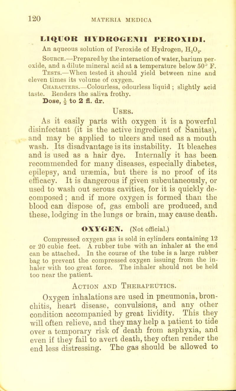 LIQUOR HYDROOEIVII PEROXIDI. An aqueous solution of Peroxide of Hydrogen, H^Oj. Source.—Prepared by the interaction of water, barium per- oxide, and a dilute mineral acid at a temperature below 50^ F. Tests.—When tested it should yield between nine and eleven times its volume of oxygen. CHAnACTERS.—Colourlsss, odourless liquid ; slightly acid taste. Benders the sahva frothy. Dose, ^ to 2 fl. dr. Uses. As it easily parts with oxygen it is a powerful disinfectant (it is the active ingredient of Sanitas), and may be applied to ulcers and used as a mouth wash. Its disadvantage is its instability. It bleaches and is used as a hair dye. Internally it has been recommended for many diseases, especially diabetes, epilepsy, and uraemia, but there is no proof of its efficacy. It is dangerous if given subcutaneously, or used to wash out serous cavities, for it is quickly de- composed ; and if more oxygen is formed than the blood can dispose of, gas emboli are produced, and these, lodging in the lungs or brain, may cause death. OXYGEN. (Not official.) Compressed oxygen gas is sold in cylinders containing 12 or 20 cubic feet. A rubber tube with an inhaler at the end can be attached. In the course of the tube is a large rubber bag to prevent the compressed oxygen issuing from the in- haler with too great force. The inhaler should not be held too near the patient. Action and Therapeutics. Oxygen inhalations are used in pneumonia, bron- chitis, heart disease, convulsions, and any other condition accompanied by great lividity. This they will often relieve, and they may help a patient to tide over a temporary risk of death from asphyxia, and even if they fail to avert death, they often render the end less distressing. The gas should be allowed to