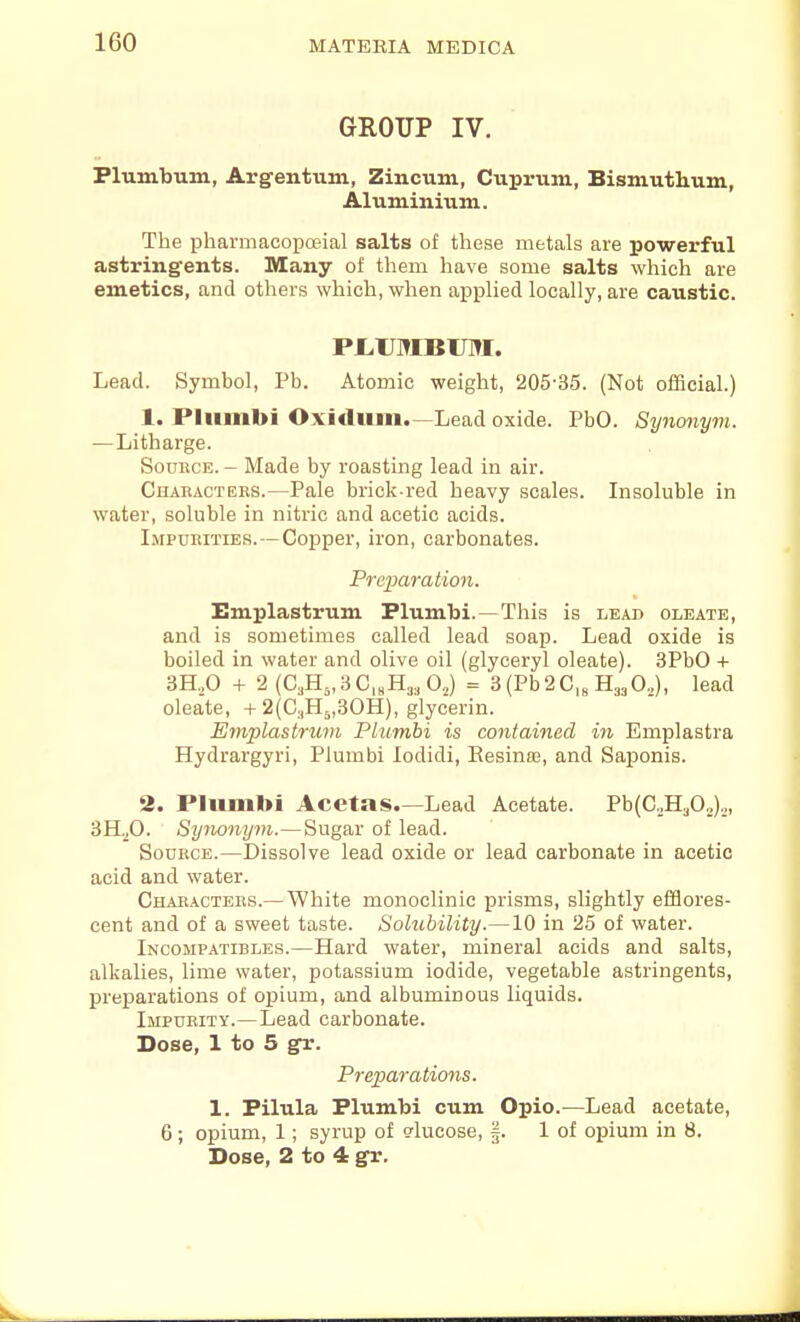 GROUP IV. Plumbum, Argentum, Zincum, Cuprum, Bismuthum, Aluminium. The pharniacoiDffiial salts of these metals are powerful astringents. Many of them have some salts which are emetics, and others which, when applied locally, are caustic. PI.UMBTJM. Lead. Symbol, Pb. Atomic weight, 205-35. (Not official.) 1. Pliimbi Oxidum.—Lead oxide. PbO. Synonyvi. — Litharge. Source. - Made by roasting lead in air. Characters.—Pale brick-red heavy scales. Insoluble in water, soluble in nitric and acetic acids. Impurities. —Copper, iron, carbonates. Preparation. Emplastrum Plumbi.—This is lead oleate, and is sometimes called lead soap. Lead oxide is boiled in water and olive oil (glyceryl oleate). 3PbO + 3H.,0 + 2 (C,H„3C,„H3,02) = 3 (Pb2C,„ H33O.,), lead oleate, + 2(G:,H3,30H), glycerin. E7nplastrum Plumbi is contained in Emplastra Hydrargyri, Plumbi lodidi, Eesinaa, and Saponis. 2. Pliinibi Acetas.—Lead Acetate. Pb(C2H302)2, SH.,0. Synonym.—Sugar of lead. Source.—Dissolve lead oxide or lead carbonate in acetic acid and water. Characters.— White monoclinic prisms, slightly efflores- cent and of a sweet taste. Solubility.—10 in 25 of water. Incomp.atibles.—Hard water, mineral acids and salts, alkalies, lime water, potassium iodide, vegetable astringents, preparations of opium, and albuminous liquids. Impurity.—Lead carbonate. Dose, 1 to 5 gr. Preparations. 1. Pilula Plumbi cum Opio.—Lead acetate, 6; opium, 1; syrup of glucose, |. 1 of opium in 8. Dose, 2 to 4 gr.