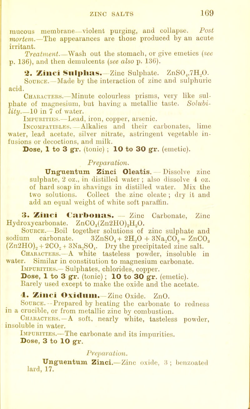 mucous membrane—violent purging, and collapse. Post mortem.—The appearances are those produced by an acute irritant. Treatment Wash out the stomach, or give emetics {see p. 136), and then demulcents {see also p. 136). 2. Zinci Sulphas.—Zinc Sulphate. ZnS0j,7H,0. SoDUCE.—Made by the interaction of zinc and sulphuric acid. Chakacters.—Minute colourless prisms, very like sul- phate of magnesium, but having a metallic taste. Solubi- lity 10 in 7 of water. Impurities.—Lead, iron, copper, arsenic. Incompatieles.—Alkalies and their carbonates, lime water, lead acetate, silver nitrate, astringent vegetable in- fusions or decoctions, and milk. Dose, 1 to 3 gr. (tonic) ; 10 to 30 gr. (emetic). Preparation. Unguentiim Zinci Oleatis. — Dissolve zinc sulphate, 2 oz., in distilled water ; also dissolve 4 oz. of hard soap in shavings in distilled water. Mix the two solutions. Collect the zinc oleate ; dry it and add an equal weight of white soft paraffin. 3. Ziiici Cai'boiias. — Zinc Carbonate, Zinc Hydroxycarbonate. ZnC03(Zn2HO)2H.,0. Source.—Boil together solutions of zinc sulphate and sodium carbonate. 3ZnS0, + 2H.,0 + 3Na.,C03 = ZnCO^ (Zn2H0).^ -f 2C0., + 3Na.,S0,. Dry the precipitated zinc salt. Characters.—A white tasteless powder, insoluble in water. Similar in constitution to magnesium carbonate. Impurities.— Sulphates, chlorides, copper. Dose, 1 to 3 gr. (tonic); 10 to 30 gr. (emetic). Earely used except to make the oxide and the acetate. 4. Zinci Oxidiiin.—Zinc Oxide. ZnO. Source. -Prepared by heating the carbonate to redness in a crucible, or from metallic zinc by combustion. Characters.-A soft, nearly white, tasteless powder, insoluble in water. Impurities.—The carbonate and its impurities. Dose, 3 to 10 gr. Prqiaratioii. Unguentum Zinci.—Zinc oxido, .H ; Iwnzoated lard, 17.