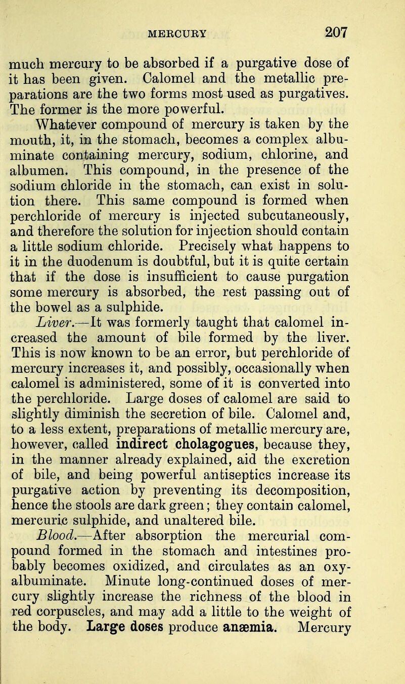 much mercury to be absorbed if a purgative dose of it has been given. Calomel and the metallic pre- parations are the two forms most used as purgatives. The former is the more powerful. Whatever compound of mercury is taken by the mouth, it, in the stomach, becomes a complex albu- minate containing mercury, sodium, chlorine, and albumen. This compound, in the presence of the sodium chloride in the stomach, can exist in solu- tion there. This same compound is formed when perchloride of mercury is injected subcutaneously, and therefore the solution for injection should contain a little sodium chloride. Precisely what happens to it in the duodenum is doubtful, but it is quite certain that if the dose is insufficient to cause purgation some mercury is absorbed, the rest passing out of the bowel as a sulphide. Liver.—It was formerly taught that calomel in- creased the amount of bile formed by the liver. This is now known to be an error, but perchloride of mercury increases it, and possibly, occasionally when calomel is administered, some of it is converted into the perchloride. Large doses of calomel are said to slightly diminish the secretion of bile. Calomel and, to a less extent, preparations of metallic mercury are, however, called indirect cholagogues, because they, in the manner already explained, aid the excretion of bile, and being powerful antiseptics increase its purgative action by preventing its decomposition, hence the stools are dark green; they contain calomel, mercuric sulphide, and unaltered bile. Blood.—After absorption the mercurial com- pound formed in the stomach and intestines pro- bably becomes oxidized, and circulates as an oxy- albuminate. Minute long-continued doses of mer- cury slightly increase the richness of the blood in red corpuscles, and may add a little to the weight of the body. Large doses produce anaemia. Mercury