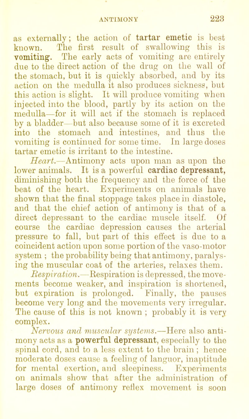 as externally; the action of tartar emetic is best known. The first result of swallowing this is vomiting'. The early acts of vomiting are entirely due to the direct action of the drug on the wall of the stomach, but it is quickly absorbed, and by its action on the medulla it also produces sickness, but this action is slight. It will produce vomiting when injected into the blood, partly by its action on the medulla—for it will act if the stomach is replaced by a bladder—but also because some of it is excreted into the stomach and intestines, and thus the vomiting is continued for sometime. In large doses tartar emetic is irritant to the intestine. Heart.—Antimony acts upon man as upon the lower animals. It is a powerful cardiac depressant, diminishing both the frequency and the force of the beat of the heart. Experiments on animals have shown that the final stoppage takes place in diastole, and that the chief action of antimony is that of a direct depressant to the cardiac muscle itself. Of course the cardiac depression causes the arterial pressure to fall, but part of this effect is due to a coincident action upon some portion of the vaso-motor system ; the probability being that antimony, paralys- ing the muscular coat of the arteries, relaxes them. Besfiration.—Respiration is depressed, the move- ments become weaker, and inspiration is shortened, but expiration is prolonged. Finally, the pauses become very long and the movements very irregular. The cause of this is not known ; probably it is very complex. Nervo^is and muficular sysicvi.s.—Here also anti- mony acts as a powerful depressant, especially to the spinal cord, and to a loss extent to the brain ; hence moderate doses cause a feeling of languor, inaptitude for mental exertion, and sleepiness. Experiments on animals show that after the administration of large doses of antimony reflex movement is soon