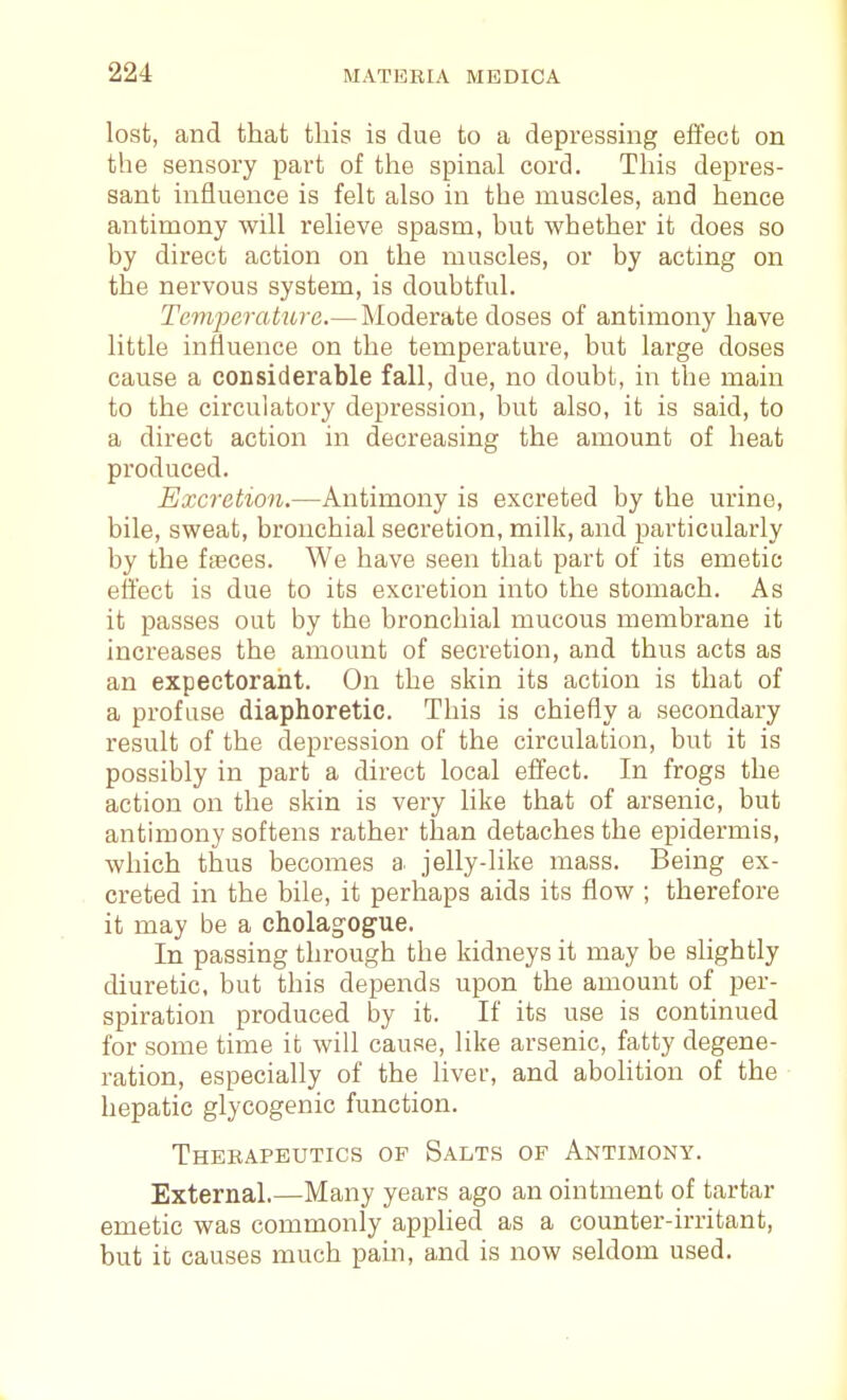 lost, and that tliis is due to a depressing effect on the sensory part of the spinal cord. This depres- sant influence is felt also in the muscles, and hence antimony will relieve spasm, but whether it does so by direct action on the muscles, or by acting on the nervous system, is doubtful. Tcm'perakire.—Moderate doses of antimony have little influence on the temperature, but large doses cause a coDsiderable fall, due, no doubt, in the main to the circulatory depression, but also, it is said, to a direct action in decreasing the amount of heat produced. Excretion.—Antimony is excreted by the urine, bile, sweat, bronchial secretion, milk, and particularly by the fajces. We have seen that part of its emetic effect is due to its excretion into the stomach. As it passes out by the bronchial mucous membrane it increases the amount of secretion, and thus acts as an expectoraiit. On the skin its action is that of a profuse diaphoretic. This is chiefly a secondary result of the depression of the circulation, but it is possibly in part a direct local effect. In frogs the action on the skin is very like that of arsenic, but antimony softens rather tlaan detaches the epideinnis, which thus becomes a jelly-like mass. Being ex- creted in the bile, it perhaps aids its flow ; therefore it may be a cholag'Ogue. In passing through the kidneys it may be slightly diuretic, but this depends upon the amount of per- spiration produced by it. If its use is continued for some time it will cause, like arsenic, fatty degene- ration, especially of the liver, and abolition of the hepatic glycogenic function. Therapeutics of Salts of Antimony. External.—Many years ago an ointment of tartar emetic was commonly applied as a counter-irritant, but it causes much pain, and is now seldom used.