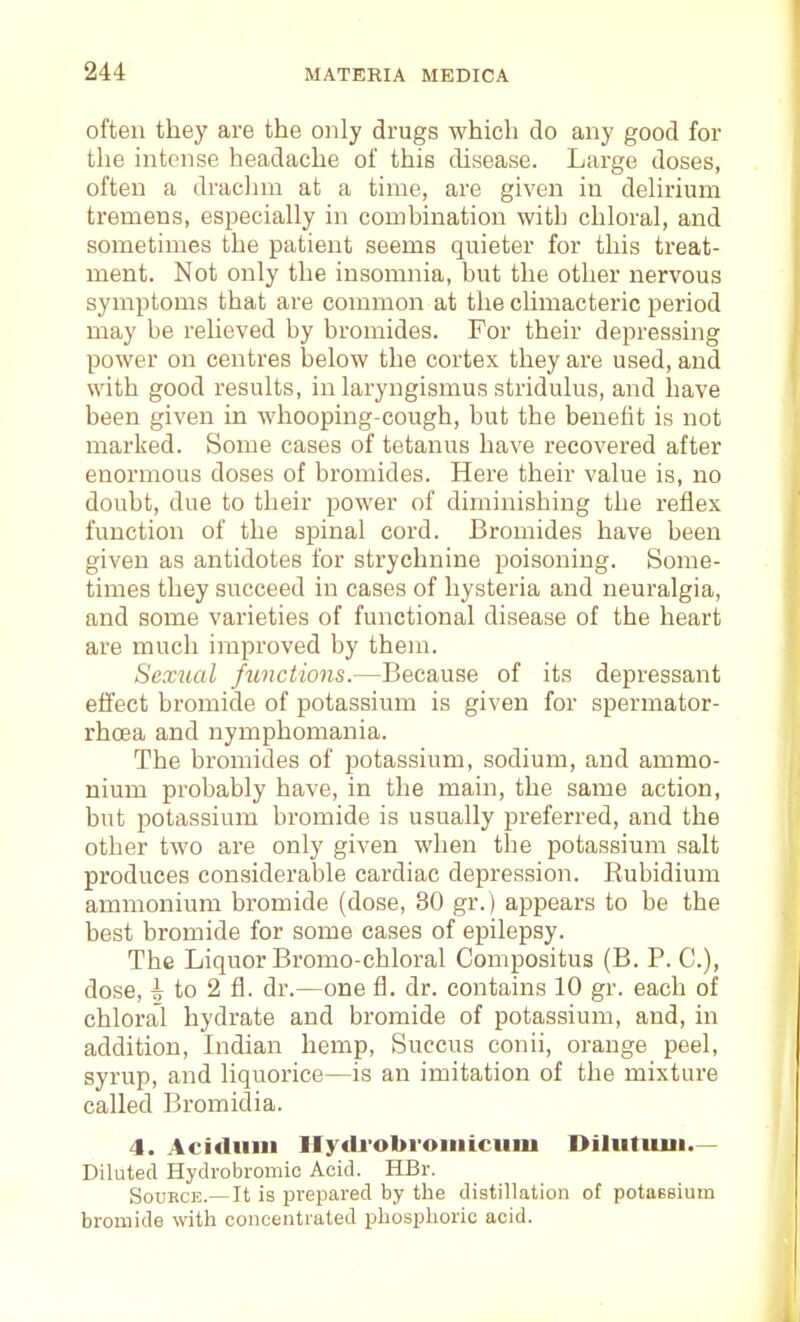 often they are the only drugs which do any good for the intense headache of this disease. Large doses, often a draclim at a time, are given in deUrium tremens, especially in combination with chloral, and sometimes the patient seems quieter for this treat- ment. Not only the insomnia, hut the other nervous symptoms that are common at the climacteric period may be relieved by bromides. For their depressing power on centres below the cortex they are used, and with good results, in laryngismus stridulus, and have been given in whooping-cough, but the benefit is not marked. Some cases of tetanus have recovered after enormous doses of bromides. Here their value is, no doubt, due to their power of diminishing the reflex function of the spinal cord. Bromides have been given as antidotes for strychnine poisoning. Some- times they succeed in cases of hysteria and neuralgia, and some varieties of functional disease of the heart are much improved by them. Sexual fimctions.—Because of its depressant effect bromide of potassium is given for spermator- rhoea and nymphomania. The bromides of potassium, sodium, and ammo- nium probably have, in the main, the same action, but potassium bromide is usually preferred, and the other two are only given when the potassium salt produces considerable cardiac depression. Rubidium ammonium bromide (dose, 30 gr.) appears to be the best bromide for some cases of epilepsy. The Liquor Bromo-chloral Compositus (B. P. C), dose, to 2 fl. dr.—one fl. dr. contains 10 gr. each of chloral hydrate and bromide of potassium, and, in addition, Indian hemp, Succus conii, orange peel, syrup, and liquorice—is an imitation of the mixture called Bromidia. 4. Acidiini Hydi'obroiiiicum Diliituni.— Diluted Hydrobromic Acid. HBr. Source.—It is prepared by the distillation of potassium bromide with concentrated phosphoric acid.