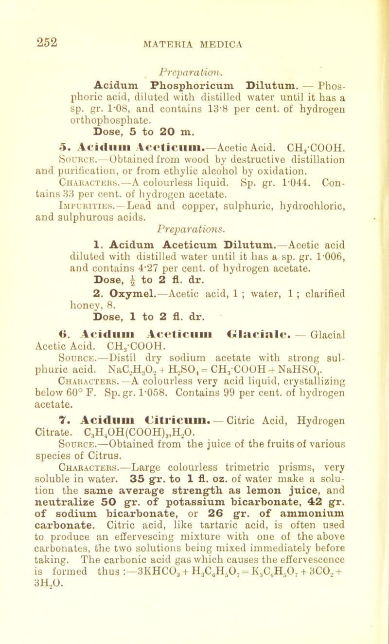 PrcparatioJi. Acidum Phosphoricum Dilutum. — Phos phoric acid, diluted with distilled water until it has a sp. gr. 1'08, and contains 13-8 per cent, of hydrogen orthophosjihate. Dose, 5 to 20 m. 5. Acidum Accticum.—Acetic Acid. CH,'COOH. SouiiCE.—Obtained from wood by destructive distillation and purification, or from ethylic alcohol by oxidation. Chakacters.—A colourless liquid. 8p. gr. 1-044. Con- tains 33 per cent, of hydrogen acetate. IiiruiiiTiEs.—Lead and copper, sulphuric, hydrochloric, and sulphurous acids. Preparatio7is. 1. Acidum Aceticum. Dilutum.—Acetic acid diluted with distilled water until it has a sp. gr. 1-006, and contains 4-27 per cent, of hydrogen acetate. Dose, ^ to 2 &. dr. 2. Oxymel.—Acetic acid, 1 ; water, 1; clarified honey, 8. Dose, 1 to 2 il. dr. 6. Acidiiin Ac<'lictiiii Olacinle. — Glacial Acetic Acid. CH,-COOH. Source.—Distil dry sodium acetate with strong sul- phuric acid. NaC,,H.,0,, + H,SO, = CH^-COOH + NaHSO,. Characters. —A colourless very acid liquid, crystallizing below 60° F. Sp. gr. 1-058. Contains 99 per cent, of hydrogen acetate. 7. Acidum Citricum. — Citric Acid, Hydrogen Citrate. C3H,0H(C00H),„H,0. Source.—Obtained from the juice of the fruits of various species of Citrus. Characters.—Large colourless trimetric prisms, very soluble in water. 35 gv. to 1 11. oz. of water make a solu- tion the same average strength as lemon juice, and neutralize 50 gr. of potassium bicarbonate, 42 gr. of sodium bicarbonate, or 26 gr. of ammonium carbonate. Citric acid, like tartaric acid, is often used to produce an effervescing mixture with one of the above carbonates, the two solutions being mixed immediately before taking. The carbonic acid gas which causes the effervescence is formed thus :—3KHC0, -f H^C.H.O- = K,C„H,0, + 3C0., + 3H.,0.