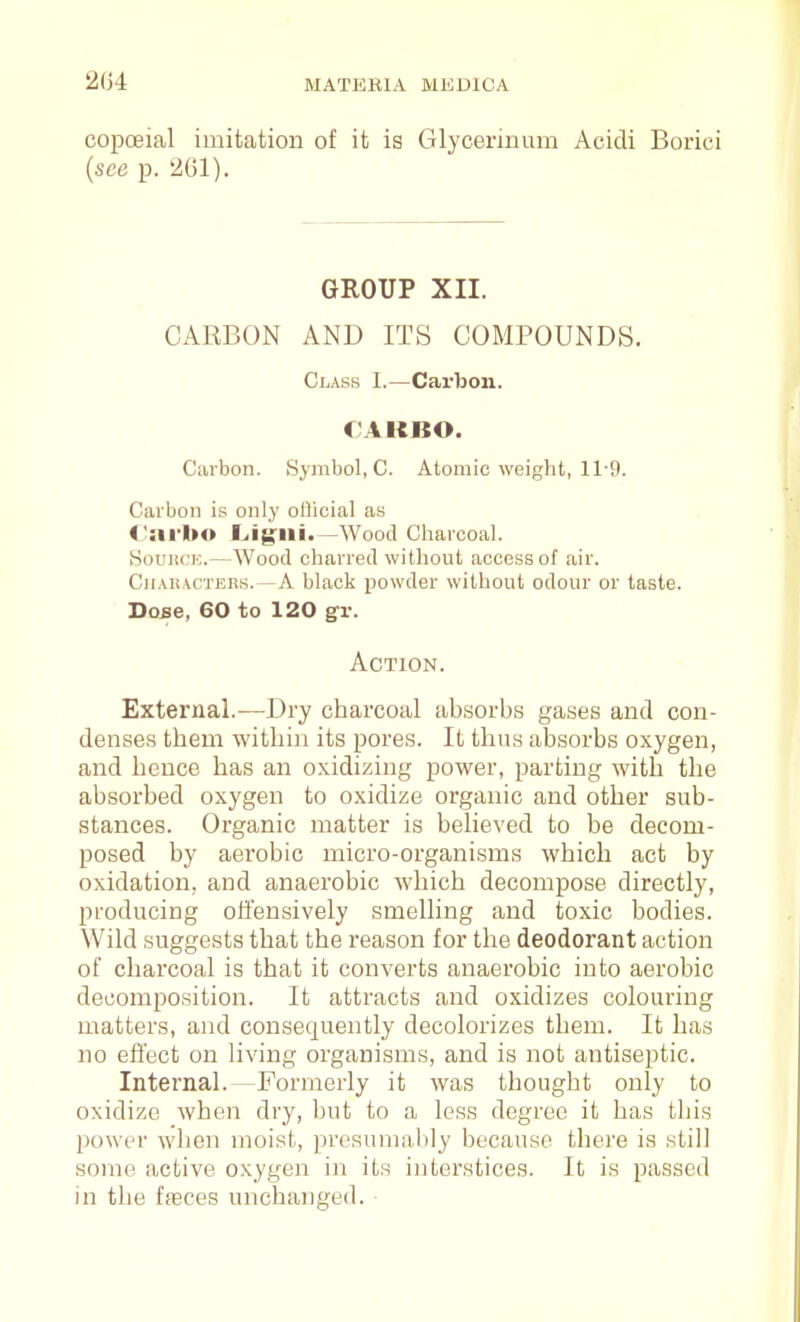 ii04 MATERIA MKDICA copoeial imitation of it is Glycerinum Acidi Borici {see p. 261). GROUP XIL CARBON AND ITS COMPOUNDS. Class I.—Carbon. CAKBO. Carbon. Symbol, C. Atomic weight, 11'9. Carbon is only oflicial as <;arl»o JLigiii.—Wood Charcoal. SouiiCK.—Wood charred witliout access of air. CitAii\CTEES.—A black powder without odour or taste. Dose, 60 to 120 gv. Action. External.—Dry charcoal absorbs gases and con- denses them withiii its pores. It thus absorbs oxygen, and hence has an oxidizing power, parting with the absorbed oxygen to oxidize organic and other sub- stances. Organic matter is believed to be decom- posed by aerobic micro-organisms which act by oxidation, and anaerobic which decompose directly, producing offensively smelling and toxic bodies. Wild suggests that the reason for the deodorant action of charcoal is that it converts anaerobic into aerobic decomposition. It attracts and oxidizes colouring matters, and consequently decolorizes them. It has no efl'ect on living organisms, and is not antiseptic. Internal.—Formerly it was thought only to oxidize when dry, but to a less degree it has this powt^r when moist, prosumal)ly because there is still some active oxygen in its interstices. It is passed in the fseces unchanged. ■