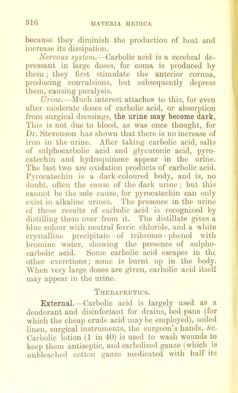 because they diminish the production of heat and increase its dissipation. Nervous system.—Carbohc acid is a cerebral de- pressant in large doses, for coma is produced by them; they first stimulate the anterior cornua, producing convulsions, but subsequently depress them, causing paralysis. Urine.—Much interest attaches to this, for even after moderate doses of carbolic acid, or absorption from surgical dressings, the urine may become dark. This is not due to blood, as was once thought, for Dr. Stevenson has shown that there is no increase of iron in the urine. After taking carbolic acid, salts of sulphocarbolic acid and glycuronic acid, pyro- catechin and hydroquinone appear in the urine. The last two are oxidation products of carbolic acid. Pyrocatechin is a dark-coloured body, and is, no doubt, often the cause of the dark urine ; but this cannot be the sole cause, for pyrocatechin can only exist in alkaline urines. The presence in the urine of these results of carbolic acid is recognized by distilling them over from it. The distillate gives a blue colour with neutral ferric chloride, and a white crystalline precipitate of tribromo - phenol with bromine water, showing the presence of sulpho- carbolic acid. iSome carbolic acid escapes in the other excretions; some is burnt up in the body. When very large doses are given, carbolic acid itself may appear in the urine. Therapeutics. External.—Carbolic acid is largely used as a deodorant and disinfectant for drains, bed-pans (for which the cheap crude acid may be employed), soiled linen, surgical instruments, the surgeon's hands, &c. Carbolic lotion (1 in 40) is used to wash wounds to keep them antiseptic, and carbolized gauze (which is unbleached cotton gauze medicated with half its