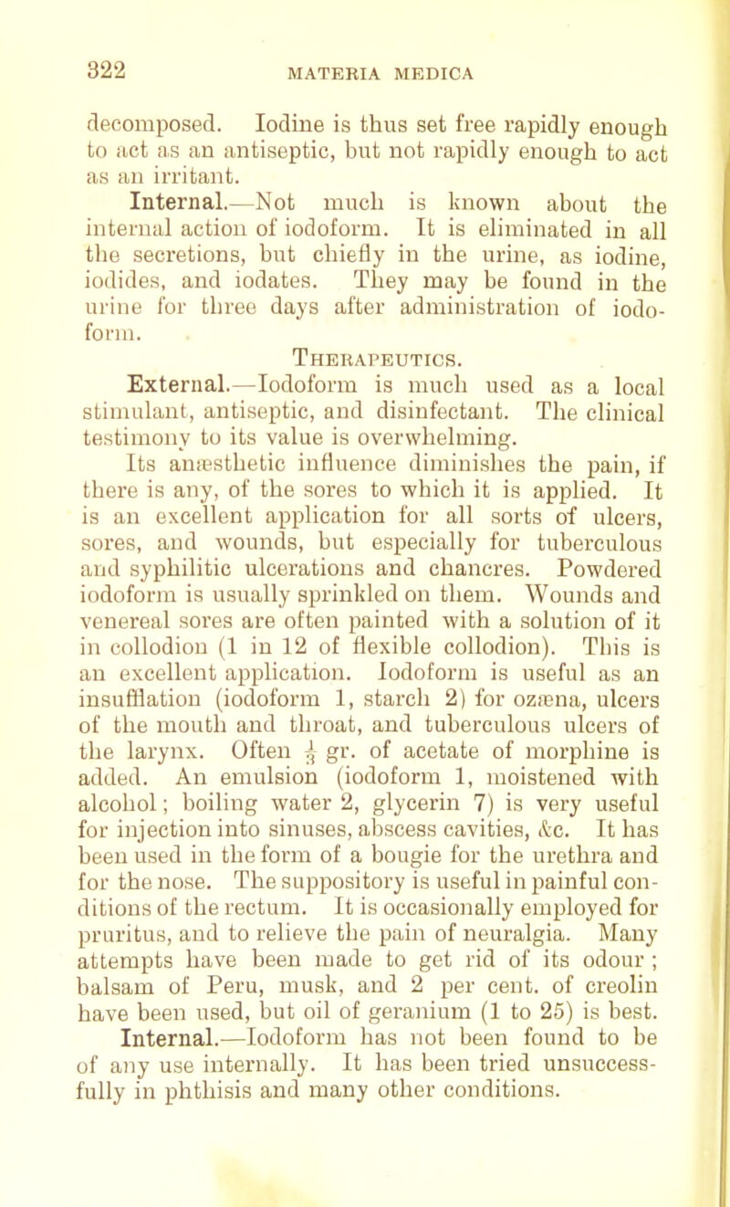 decomposed. Iodine is thus set free rapidly enough to act as an antiseptic, but not rapidly enough to act as an irritant. Internal.—Not much is known about the internal action of iodoform. It is eliminated in all the secretions, but chiefly in the urine, as iodine, iodides, and iodates. They may be found in the urine for three days after administration of iodo- form. Therapeutics. External.—Iodoform is much used as a local stimulant, antiseptic, and disinfectant. The clinical testimony to its value is overwhelming. Its anesthetic influence diminishes the pain, if there is any, of the sores to which it is applied. It is an excellent application for all sorts of ulcers, sores, and wounds, but especially for tuberculous and syphilitic ulcerations and chancres. Powdered iodoform is usually sprinkled on them. Wounds and venereal sores are often painted with a solution of it in collodion (1 in 12 of flexible collodion). This is an excellent application. Iodoform is useful as an insufflation (iodoform 1, starch 2) for ozrena, ulcers of the mouth and throat, and tuberculous ulcers of the larynx. Often ^ gr. of acetate of morphine is added. An emulsion (iodoform 1, moistened with alcohol; boiling water 2, glycerin 7) is very useful for injection into sinuses, abscess cavities, itc. It has been used in the form of a bougie for the urethra and for the nose. The suppository is useful in painful con- ditions of the rectum. It is occasionally employed for pruritus, and to relieve the pain of neuralgia. Many attempts have been made to get rid of its odour ; balsam of Peru, musk, and 2 per cent, of creolin have been used, but oil of geranium (1 to 25) is best. Internal.—Iodoform has not been found to be of any use internally. It has been tried unsuccess- fully in phthisis and many other conditions.