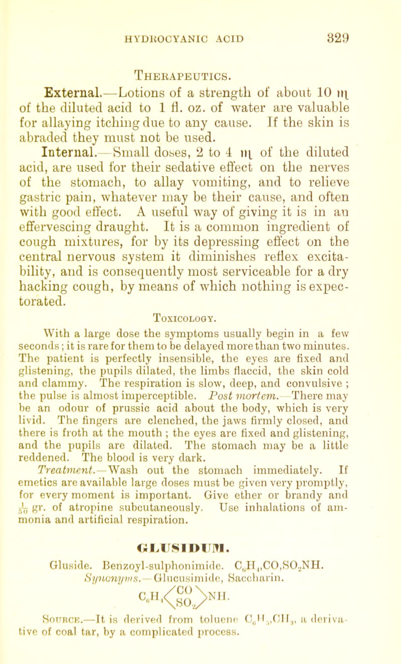 Thekapeutics. External.—Lotions of a strength of about 10 iit of the dihited acid to 1 fl. oz. of water are valuable for allaying itching due to any cause. If the skin is abraded they must not be used. Internal.—Small doses, 2 to -i iij, of the diluted acid, are used for their sedative effect on the nerves of the stomach, to allay vomiting, and to relieve gastric pain, whatever may be their cause, and often with good effect. A useful way of giving it is in an effervescing draught. It is a common ingredient of cough mixtures, for by its depressing effect on the central nervous system it diminishes reflex excita- bility, and is consequently most serviceable for a dry hacking cough, by means of which nothing is expec- torated. Toxicology. With a large dose the symptoms usually begin in a few seconds; it is rare for them to be delayed more than two minutes. The patient is perfectly insensible, the eyes are fixed and glistening, the pupils dilated, the limbs flaccid, the skin cold and clammy. The respiration is slow, deep, and convulsive ; the pulse is almost imperceptible. Post mortem.- There may be an odour of prussic acid about the body, which is very livid. The fingers are clenched, the jaws firmly closed, and there is froth at the mouth ; the eyes are fixed and glistening, and the pupils are dilated. The stomach may be a little reddened. The blood is very dark. Treatment. out the stomach immediately. If emetics are available large doses must be given very promptly, for every moment is important. Give ether or brandy and ;L gr. of atropine subcutaneously. Use inhalations of am- monia and artificial respiration. OIvIJSIDII]?!. Gluside. Benzoyl-sulphonimidc. C,,H„CO,SO.^NH. Sipbonyvm.— Glucusiinido, Haochariii. SoTiBCK.—It is derived from tokionc C,. ,,CH.,, a dei iva- tive of coal tar, by a complicated process.