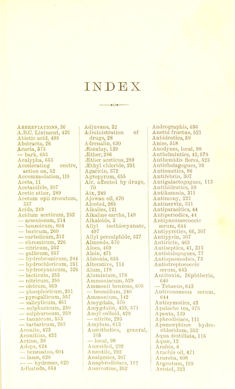 INDEX Abbreviations, 3G A.B.C. Liniment, 42G Abietic acid, 495 Abstracta, 26 Acacia, 673 — bark, ti5o Acalypha, G53 Accelerating centre, action on, 52 Accommodation, 110 Aceta, 11 Acetaiiilide, 307 Acetic ether, 289 Acetum opii crocatum, 337 Acids, 249 Acidum acetioum, 252 — araeiiiosum, 214 — benzoicum, 604 — boricum, 260 — carbolicum, 313 — cliromicum, 226 — citricnm, 252 — gallicum, 557 — liyclrobroniicum, 244 — liydroohloriciim, 251 — liydrocyariicum, 326 — lacticmn, 253 — nitricum, 250 — oloiciim, 569 — [ihosplioricum, 261 — pyrngallicum, 557 — salicyliciim, 451 — snlphuricuin, 250 — sulplnirosum, 259 — tanni(!nm, 553 — tartaricum, 263 Aconite, 423 Aconitiiia, 423 Action, 3H Adepa, 624 — benzoatns, 604 — laiun, B20 — — hy<lroaus, 620 Ailliatoda, 654 Adjnvans, 32 Administration of drugs, 28 Adrenalin, 630 iEscuIap, 139 ^ther, 286 ^ther aceticus, 289 ^thyl chloride, 291 Agaricin, 372 Agropynim, G55 Air, affected by drugs, 70 Aix, 249 Ajowan oil, 670 Alcoliol, 265 Alkalies, 121 Alkaline earths, 149 Alkaloids, 3 Allyl isotliiocyanatc, 497 Allyl persulphide, 527 Almonds, 570 Aloes, 4G9 Aloin, 471 Alstonia, G65 Alterative, IM Alum, 178 Aluminium, 178 Amuiouiacum, 629 Ammoiiii beuzoas, G06 — bromidum, 240 Auimoiuum, 142 Amygdala, 570 Amygdalin, 439, 671 Aniyl colloid, 428 — nitrite, 293 Amylum, 613 Auajsthetics, general 106 — local, 98 Anaisthdl, 292 Aniestile, 292 Analgesics, 307 Anaplirodisiacs, 112 Anarcotiiio, 362 , Andrographis, OoG Anetiii fructus, 521 Anhidrotics, 59 Anise, 518 I Anodynes, local, 98 [ Anthelmintics, 43,573 Anthemidis flores, 523 Auticholagogues, 95 Antiemetics, 8G I Antifebrin, 307 I Antigalactogogues, 113 Autihidrotics, 59 Autikamnia, 311 Antimony, 221 Antinerviu, 311 Antiparasitics, 44 Autiperiodics, 44 Antipneumococcic serum, 644 AntipjTctics, 6G, 307 Antipyrin, 307 Antirioin, 463 Antiseptics, 41, 313 Antisialogogues, 77 Antispasmodics, 73 AutistreiitoGoceic serum, 643 Antitoxin, Diphtheria 640 I — Tctaiuis, 643 Antivenomous serum 644 Antizymntics, 43 A ijalaclie tea, 375 Apenta, 139 A phrodisiacs, 111 Aiiomorpluiin! hydro chloridum, 362 Aqua dcstillata, 11 5 A<iUiC, 12 Arabin, 6 Aracdus oil, 671 Araroba, 608 Argcntum, 165 Aristol, 323