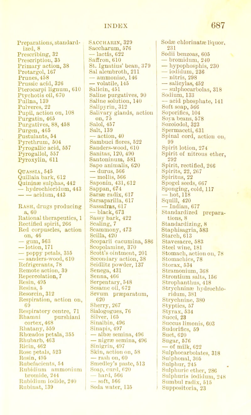 Frepivratiouo, staudaril- ized, 8 Prescribing, 32 Prescriptiou, 35 Primary action, 38 Protargol, 167 Prunes, 458 Prussic acid, 326 Pterocarpi lignum, UlU Ptychotis oil, 670 Pullua, 139 Pulveres, 22 Pupil, action on, 108 Purgatin, 465 Purgatives, 88, 458 Purgeu, 465 Pustulants, 54 Pyrethnim, 504 Pyrogallic acid, 557 Pyrogallol, 557 Pyroxylin, 611 Quassia, 545 Quillaia bark, 612 Quiuinae sulphas, 442 — hydrochloridum, 443 acidum, 443 Rash, drugs producing a, 60 Rational therapeutics, 1 Rectified spirit, 266 Red corpuscles, action on, 46 — gum, 563 — lotion, 171 — poppj' petals, 355 — sanders-wood, 610 Refrigerants, 78 Remote action, 39 Repercolation, 7 Resin, 4!)5 Resins, 5 Resorcin,312 Respiration, action on, 69 Respiratory centre, 71 Rhamni purshiani cortex, 468 lUiatany, 559 Rhoeados pctala, 355 Rhubarb, 463 Ricin, 462 Rose petals, 523 Rosin, 495 Rubefacients, 54 Uiibidiuni ainnionititn Ijroniide, 214 llubidiuMi iodide, 240 Rubinat, 139 SACCHAllIN, 329 Saccharum, 576 — lactis, 622 Saffron,610 St. Ignatius' bean, 379 Sal alembroth, 211 — ammoniac, 146 — volatile, 145 Salicin, 451 Saline purgatives, 90 Saline solution, 140 Salipvrin, 312 Salivary glands, action on, 75 Salol, 457 Salt, 139 — action, 40 Sambuci flores, 522 Sanders-wood, 610 Sanitas, 120, 490 Santoninum, 581 Sapo auinialis, 620 — durus, 566 — mollis, 566 Saponin, 431, 612 Sappau,674 Sarsffi radix, 617 Sarsaparilla, 617 Sassafras, (iI7 — black,673 Sassy bark, 422 Scaling, 7 Scammony, 473 Scilla, 420 Scoparii cacumina, 586 Scopolamine, 370 Scott's ointment, 201 Seconilary action, 38 Seidlitz powder, 137 Senega, 431 Senna, 466 Serpentary, 548 Sesame oil, 672 Sevum praeparatum, 620 Slierry, 267 Sialogogues, 76 Silver, 165 Sinalbin, 496 Sinapis, 497 — albre semina, 496 — nigrce semina, 496 Sinigrin, 497 Skin, action on, 58 — rash on, 60 Sniedl(!y'a paste, 513 Soap, curd, i:2(l — hard, 566 — soft, 566 Soda water, l.'i5 Sodaj chlorinata; liquor, 231 Sodii benzoas, 605 — bromidum, 240 — hypophosphis, 230 — iodidum, 236 — nitris, 298 — salicylas, 452 — sulphooarbolas, 318 Sodium, 133 — acid phosphate, 141 Soft soap, 566 Soporifics, 104 Soya beans, 578 Sozoiodol, 323 Spermaceti, 631 Spinal cord, action on. 99 Spirit lotion, 274 Spirit of nitrous ether, 292 Spirit, rectified, 266 Spirits, 22, 267 Spiritus, 22 Spogel seeds, 667 Sponging, cold, 117 — hot, 118 Squill, 420 — Indian, 677 Standardized prepara- tions, 8 Standardizing, 8 Staphisagria, 583 Starch, 613 Stavesacre, 583 Steel wine, 181 Stomach, action on, 78 Stomachics, 78 Storax, 534 Stramonium, 368 Strontium salts, 156 Strophantluis, 418 Strychnina! hydrochlo- ridum, 381 Strychnine, 380 Styptics, 57 Styrax, 634 Succi, 23 SucGus limonis, 603 Sudoriflcs, 59 Suet, 620 Sugar, 676 — of milk, 622 Sulphocarbolatcs, 318 Sulphonal, 305 Sulphur, 245 Sulphurii^ ether, 286 Sulphuris ioili(hun, 2 18 Sinnbnl radix, 515