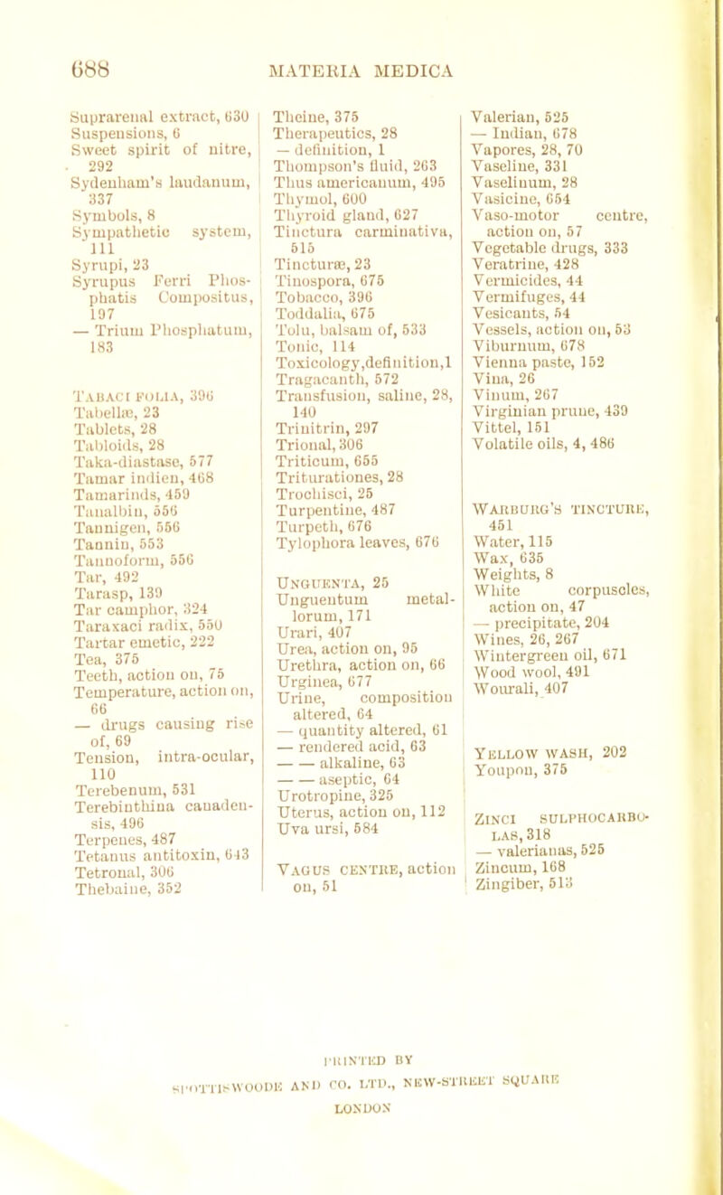 buprareiial extract, ti3(J Suspeusiuns, U [ Sweet spii'it of uitre, 292 Sydeuham's hiudammi, 337 Symbols, 8 Sympatlietie system, ill. Syrupi, 23 Syrupus l'urri PIids- phatis Compositus, ! 197 — Trium I'hospliatiuu, 1,S3 TABACI t'DIilA, 39G Talielhe, 23 Tablets, 28 Tabloids, 28 Taka-diastase, 577 Tamar indien, 4G8 Tamarinds, -159 Taualbiii, 550 Tauaigeii, nfiG Tanniu, 553 Tamiolorm, 550 Tar, 492 Tarasp, 139 Tar camphor, 324 Taraxaci railix, 55U Tartar emetic, 222 Tea, 375 Teeth, action ou, 75 Temperatm-e, action on, 66 — drugs causiug rise ot, 69 Tension, intra-ocular, 110 Terebenum, 531 Terebinthiua canaden- sis, 496 Terpeues, 487 Tetanus antitoxin, 6 )3 Tetroual, 306 Thebaine, 352 Theiue, 375 Therapeutics, 28 — deliuition, 1 Thom|)Son's fluid, 263 Thus auiericanum, 495 Thvmol, 600 Thyroid gland, 627 Tinctura carminativa, 515 Tinctura;, 23 Tinospora, 675 Tobacco, 396 Toddaliii, 675 Tulu, balsam of, 533 Tonic, 114 Toxicology ,definitiou,l Tragacantli, 572 Transfusion, saline, 23, 140 Triuitrin, 297 Trional, 306 Triticum, 665 Triturationes, 28 Trooliisci, 25 Turpentine, 487 Turpeth, 676 Tylophora leaves, 676 UNOUKN'rA, 25 Uagueutum metal- lorum, 171 Urari, 407 Urea, action on, 95 Urethra, action on, 66 Urginea, 677 Urine, composition altered, 64 — quantity altered, 61 — rendered acid, 63 alkaline, 63 aseptic, 64 Urotropiue, 325 Uterus, action on, 112 Uva ursi, 584 Vagus centke, action on, 51 Valerian, 525 — Indian, 678 Vapores, 28, 70 Vaseline, 331 Vaseliuum, 28 Vasicine, 654 Vaso-motor centre action on, 57 Vegetable drugs, 333 Veratrine, 428 Vermicides, 44 Vermifuges, 44 Vesicants, 54 Vessels, action on, 53 Viburnum, 678 Vienna paste, 152 Vina, 26 Viiium, 267 Virginian prune, 439 Vittel, 161 Volatile oils, 4,486 WAItBUlKi'S TINCTUllH 451 Water, 115 Wax, 635 Weights, 8 White corpuscles action on, 47 — Ijreoipitate, 201 Wines, 26, 267 Wintergreen oil, 671 Wood wool, 491 Wom-ali, 407 Yellow wash, 202 Youpnn, 375 ZlNCI SULl'HOCAHBU j LAS, 318 — valerianas, 625 Zincum, 168 Zingiber, 513 riiiNTiin uy SI'trniMVoOIUv AND ro. LTD., NlCW-STlllSlir SQUAllE LONUOX