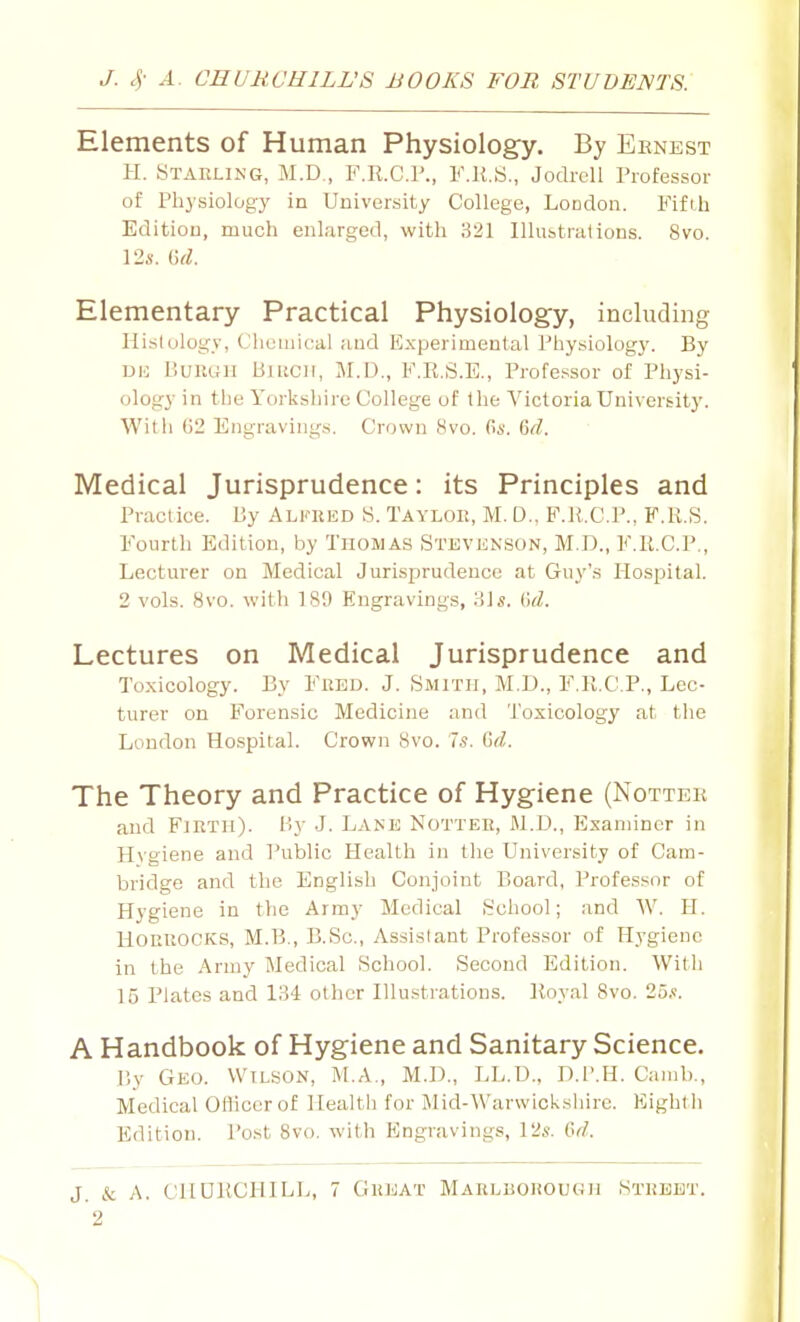 Elements of Human Physiology. By Eenest H. Staeling, M.D., F.ll.C.r., F.K.S., Jodrcll Professor of Physiology in University College, LoDdon. Fifth Edition, much enlarged, with 321 Illubtrations. 8vo. 12a'. (1^^. Elementary Practical Physiology, including liislulogy. Chemical and Experimental Physiology. By UE BuKGH Birch, M.D., F.E.S.E., Professor of Physi- ology in the Yorkshire College of the Victoria University. Wit h (52 Engravings. Crown 8vo. (kv. Grf. Medical Jurisprudence: its Principles and Practice. By Alkred 8. Taylor, M. D., F.U.CP., F.R.S. Fourth Edition, by Thomas Stevknson, M.D., F.R.C.P., Lecturer on Medical Jurisprudence at Guy's Hospital. 2 vols. 8vo. with 189 Engravings, 'Ms. Cxi. Lectures on Medical Jurisprudence and Toxicology. By Fred. J. Smith, M.D., F.R.C.P., Lec- turer on Forensic Medicine and Toxicology at the London Hospital. Crown 8vo. is. Gd. The Theory and Practice of Hygiene (Nottek and Fjrth). By J. Lakk Nottee, M.D., Examiner in Hygiene and Public Health in the University of Cam- bridge and the English Conjoint Board, Professor of Hygiene in the Army Medical School; and W. H. HOEEOCKS, M.B., B.iSc, Assistant Professor of Hygiene in the Army Medical School. Second Edition. With 15 Plates and 134 other Hlustrations. Royal 8vo. 25.*;. A Handbook of Hygiene and Sanitary Science. r,y Geo. WiLaON, M.A., M.l)., LL.D., D.l'.H. Caiiib., Medical Officer of Health for iMid-Warvvioksliire. Eight ii Edition. Post Svo. with Engravings, 12«. 6d.