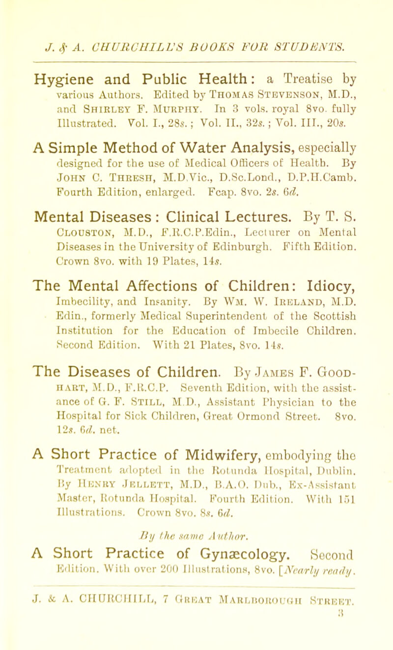 Hygiene and Public Health: a Treatise by various Authors. Edited by Thomas Stevenson, M.D., and Shirley F. Murphy. In 3 vols, royal 8vo. fully Illustrated. Vol. I., 28s.; Vol. II., 32«. ; Vol. III., 20s. A Simple Method of Water Analysis, especially designed for the use of Medical Officers of Health. By John C. Thresh, M.D.Vic, D.Sc.Lond., D.P.H.Camb. Fourth Edition, enlarged. Fcap. Svo. 2s. 6rZ. Mental Diseases : Clinical Lectures. By T. S. Clooston, M.D., F.E.C.P.Edin., Lecturer on Mental Diseases in the University of Edinburgh. Fifth Edition. Crown Svo. with 19 Plates, 14s. The Mental Affections of Children: Idiocy, Imbecility, and Insanity. By Wm. W. Ireland, M.D. Edin., formerly Medical Superintendent of the Scottish Institution for the Education of Imbecile Children. Second Edition. With 21 Plates, Svo. Ms. The Diseases of Children. By .James F. Good- hart, M.D., F.R.C.P. Seventh Edition, with the assist- ance of G. F. Still, M.D., Assistant Physician to the Hospital for Sick Children, Great Ormond Street. Svo. 12s. %d. net. A Short Practice of Midwifery, embodying the 'I'reattnctit adopted in tlie Kotuiula Hospital, Dublin, liy llENKY .Jellett, M.D., B.A.O. Dub., Ex-Assistant Master, Rotunda Ho.spital. Fourth Edition. Willi 151 Illustrations. Crown Svo. S.s. &d. J!}/ Ihe x/Diio yl i/t/ior. A Short Practice of Gynaecology. Becond Kdltioii. With ov(M- 200 Illustrations, Svo. \_Nvarhj ready.