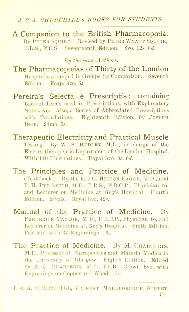 A Companion to the British PharmacopcEia. By Petek Squire. Revised by Pbtek Wyatt Squire, F.L.S., F.C.S. Seventeenth Edition. 8vo. I2s. &d. Bij the same Authors. The Pharmacopceias of Thirty of the London Hospitals, arranged in Groups for Coraparison. Seventh Edition. Fcap. 8vo. 6.?. Pereira's Selecta e Prescriptis: containing Lists of Terms used in Prescriptions, with Explanatory Notes, &c. Also, a Series of Abbreviated Prescriptions with Translations. Eighteenth Edition, by Joseph Inge. 24mo. 5s. Therapeutic Electricity and Practical Muscle Testing. By W. S. HEPLBy, M.D., in charge of the Electro-therapeutic Department of the London Hospital. With 110 niustrations. Royal 8vo. 8s. Q<d. The Principles and Practice of Medicine. (Text-book.) By the late C. Hilton Fagge, M.D., and P. H. Pye-Smitu, M.D., F.R.S., F.R.C.P., Physician to, and Lecturer on Medicine at, Guy's Hospital. Fourth Edition. 2 vols. Royal 8vo. 42.?. Manual of the Practice of Medicine. By Frederick Taylor, M.!)., F.R.CP., Physician to, and Lecturer on Medicine at, Guy's Hospital. Sixth Edition. Post 8vo. with Ii7 Engravings, IG.v. The Practice of Medicine. By M. Chartekis, M.D , Profes-sor of 'i'herap('ut,ic,s and Materia Mcdica in the University of (llasgovv. Kighth Fjdilion. Edited by F. J. GllARTERlS, M.r.., Cli.B. Crown 8vo. with Engravings on Copper ainl Wood, lO.f. J. A: A. CIlLriUJlHfJi, 7 Great IVlARLiionouGii Street.