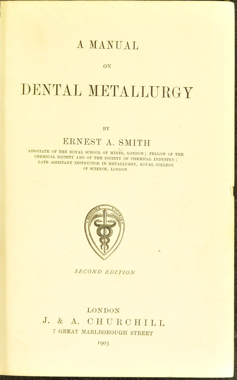 A MAI^UAL ON DENTAL METALLURGY BY ERNEST A. SMITH ASSOCIATE OP THE ROYAL SCHOOL OP MINES, LONDON ; FELLOW OF THE CHEMICAL SOCIETr AND OP THE SOCIETr OF CHEMICAL INDUSTRY • LATE ASSISTANT INSTRUCTOR IN METALLURGY, ROYAL COLLEGE ' OF SCIENCE, LONDON SECOND EDITION LONDON J. & A. CHURCHILL 7 GEEAT MARL130K0UGH STREET 1903