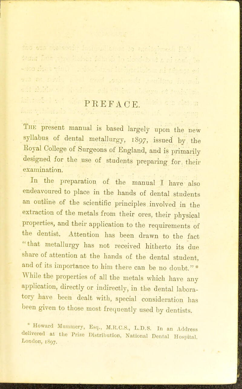 PREFACE. The present manual is based largely upon the new syllabus of dental metallurgy, 1897, issued by the Eoyal College of Surgeons of England, and is primarily designed for the nse of students preparing for. their examination. In the preparation of the manual I have also endeavoured to place in the hands of dental students an outline of the scientific principles involved in the extraction of the metals from their ores, their physical properties, and their application to the requirements of the dentist. Attention has been drawn to the fact that metallurgy has not received hitherto its due share of attention at the hands of the dental student, and of its importance to him there can be no doubt. * While the properties of all the metals which have any application, directly or indirectly, in the dental labora- tory have been dealt with, special consideration has been given to those most frequently used by dentists. * Howard Mummery, Esq., M.K.C.S., L.D.S. In an Address delivered at the Trize Distribution, National Denial Hospitnl. London, 1897.