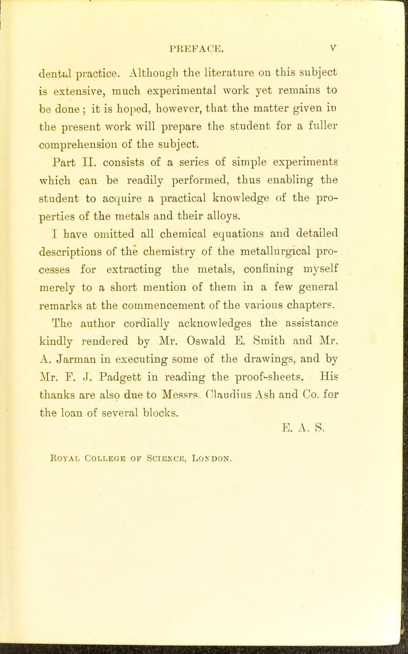 denttil practice. Although the literature on this subject is extensive, much experimental work yet remains to be done ; it is hoped, however, that the matter given in the present work will prepare the student for a fuller comprehension of the subject. Part II. consists of a series of simple experiments which can be readily performed, thus enabling the student to acquire a practical knowledge ()f the pro- perties of the raetals and their alloys. I have omitted all chemical equations and detailed descriptions of the chemistry of the metallurgical pro- cesses for extracting the metals, confining myself merely to a short mention of them in a few general remarks at the commencement of the various chapters. The author cordially acknowledges the assistance kindly rendered by Mr. Oswald E. Smith and Mr. A. Jarman in executing some of the drawings, and by Mr. F, J. Padgett in reading the proof'-sheets. His thanks are also due to Messrs. Claurlius Ash and Co. for the loan of several blocks. E. A. S. RoYAi, College of Sciesce, London.
