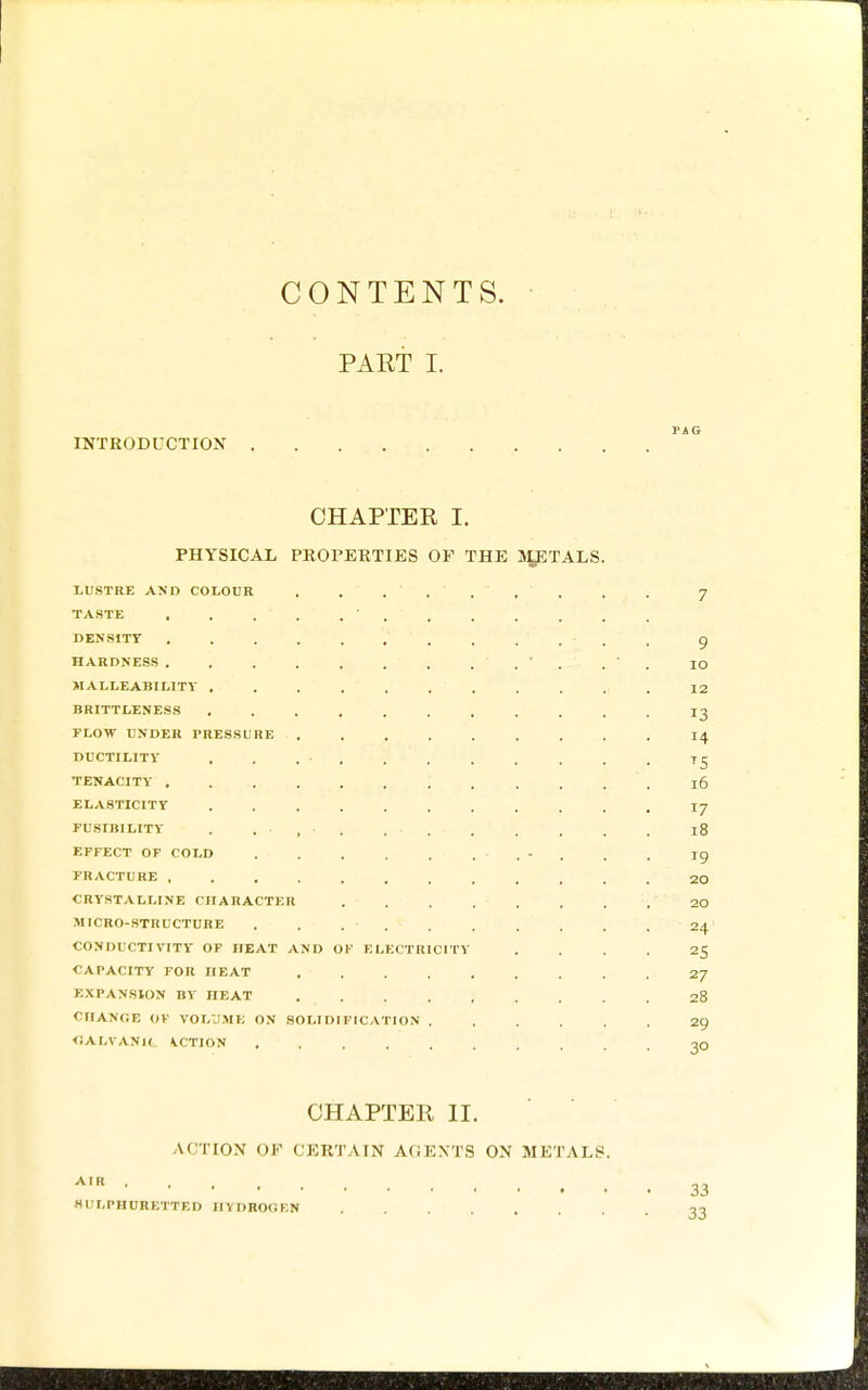 CONTENTS. PAET I. INTRODUCTION CHAPTER I. PHYSICAL PROPERTIES OP THE Uy^TALS. LUSTHE AND COLOUR . . ...... . . J TASTE ............. DENSITY 9 HARDNESS . . ' . . ' . lO MALLEABILITY ........... 12 BRITTLENESS ........... 13 FLOW UNDER PRESSURE I4 DUCTILITY . . 75 TENACITY 16 ELASTICITY ........... I7 FUSIBILITY . . • , • . . . . . . . . 18 EFFECT OF COLD - . . , 19 FRACTURE 20 CRYSTALLINE CHARACTER 20 MICRO-STRUCTURE . . 24 CONDUCTIVITY OF HEAT AND OF ELECTRICITY .... 25 CAPACITY FOR HEAT 27 EXPANSION BY HEAT 28 CIlANflE OK VOLU.ME ON SOLIDIFICATION 29 <iALVANIt VCTION 3O CHAPTER II. ACTION OF CERTAIN AGEXTS ON METALS. 33 Hl'LPHURETTED IIVDROOF.N ,-3
