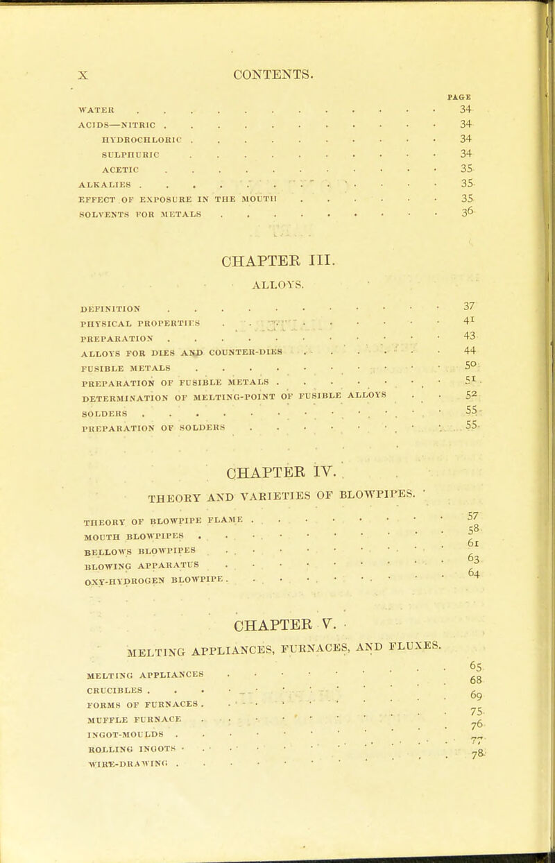 PA.6E WATER 34 ACID.S—NITRIC 34 HVDBOCIILORlf 34 suLpnuRic 34 ACETIC 35 ALKALIES . • • 35 EFFECT OF EXPOSURE IN THE .MOUTH 35 SOLVENTS FOR METALS 3^ CHAPTER III. ALLOYS. DEFINITION PIIVSICAL PROPERTirS PREPARATION ALLOYS FOR DIES AND COUNTER-DIES . ■ . FUSIBLE METALS PREPARATION OP FUSIBLE METALS . DETERMINATION OF MELTING-POINT OF FUSIBLE ALLOY SOLDERS . . . . • • ■ • • , PRKPAUATION OF SOLDERS 37 41 43 44 SO 51 . 52 55- 55. CHAPTER IV. THEORY AND VARIETIES OF BLOWPIPES. THEORY OF BLOWPIPE FLA.ME MOUTH BLOWPIPES BELLOWS BLOWPIPES BLOWING APPARATUS OXY-HYDROGEN BLOWPIPE . 57 58 61 63 64 CHAPTER V. MELTING APPLIANCES, FURNACES, AND FLUXES. MELTING APPLIANCES CRUCIBLES . FORMS OF FURNACES MUFFLE FURNACE INGOT-MOULDS . ROLLING lNOOT.« • WIRE-DRAWING . 65 68 69 75 76 78