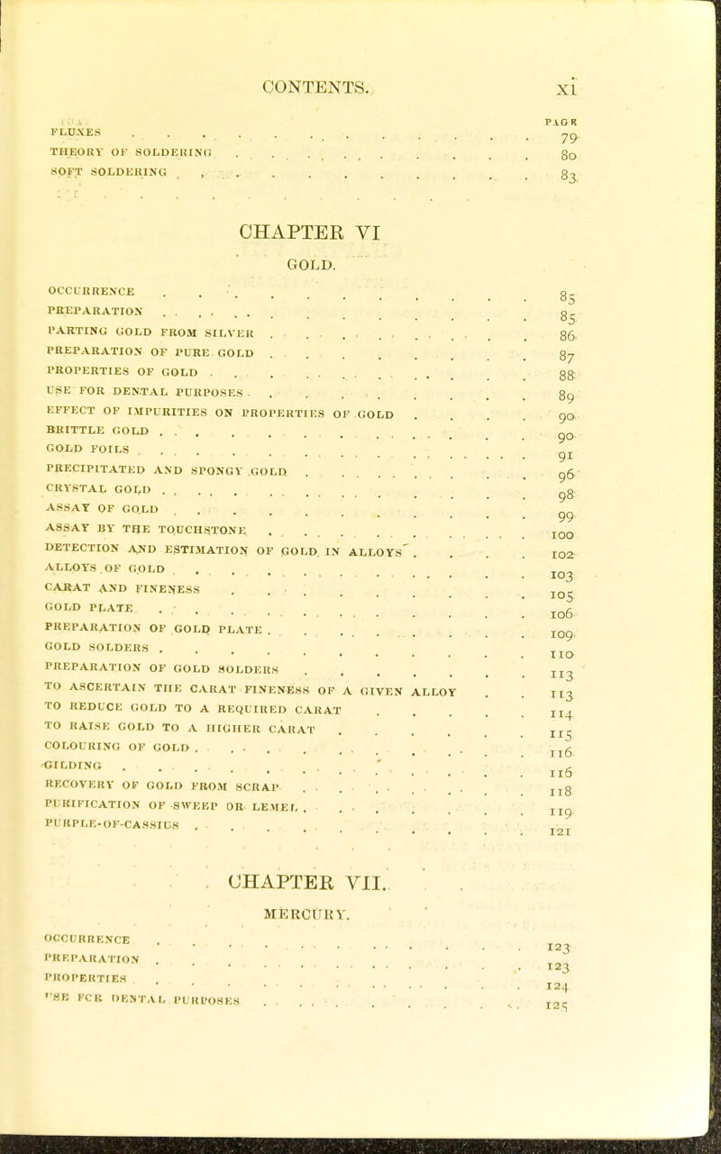 FLDXES TIIEORV Of SOLDEKINCi HOFT SOLDEUlNli P.VGR 79' 80 83. CHAPTER VI GOLD. occunnENCE . . '. PBEPARATIOX PARTING HOLD FROM SILVER PREPARATION OF PURE GOLD . PROPERTIES OF GOLD . USE FOR DENTAL PURPOSES. . EFFECT OF IMPURITIES ON PROPF.RTIKS OP GOLD BRITTLE GOLD ... GOLD FOILS PRECIPITATED AND SPONGY GOLD CRYSTAL GOLD . , ASSAY OF GOLD . . ASSAY BY' TIJE TQUCHSTONE. DETECTION AJfD ESTIMATION OF GOLD, IN ALLOYs' ALLOYS.OF GOLD .... CARAT AND FINENESS . . ■ GOLD PI,ATE PREPARATION OF GOLP PLATE . GOLD SOLDERS .... PREPARATION OF GOLD SOLDERS TO ASCERTAIN THE CARAT FINENESS OF A GIVEN TO REDUCE GOLD TO A REQUIRED CARAT TO RAISE GOLD TO A HIGHER CARAT COLOURING OF GOLD . . 'CILDINO . ... RECOVERY OF GOLD FROM SCRAP PURIFICATION OF SWEEP OR LEMEL PURPLK-OF-CASSIUS . LLLOY 85 85 86 87 88; 89: 90. 90 91 96- 98 99' 100 I02- 103 loS 106 109 no 113 113 114 5 116 116 118 119. 121 CHAPTER VII. MERCUUY. OrCURRE.NCE PKRPARATION . PROPERTIES 'SB FCP. DENTAL PURPOSES 123 123 124 12 c;