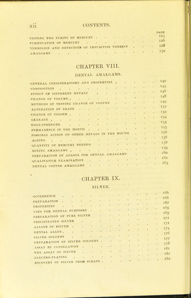 Xll PAGE TESTING THE PURITY OF MERCURY . . . • • • ^^5 126 PURIFICATION OP MERCURY VERMILION AND DETECTION OF IMPURITIES THEREIN . . .128 130 AMALUAMS . . . • CHAPTER VIII. DENTAL AMALGAMS. •GENERAL CONSIDERATIONS AN O PROPERTIES •COMPOSITION EFFECT OF DIFFERENT METALS ■CHANGE OF VOLUME METHODS OF TESTING CHANCE OF VOLUME ALTERATION OF SHAPE . . • • •CHANGE OF COLOUR . . . • • LEAKAGE EDGE-STRENGTH . . • • • PERMANENCE IN THE MOUTH . POSSIBLE ACTION ON OTHER METALS IN THF. AGEING liUANTITV OF MERCURY NEEDED MIXIN<i AMALGAMS , . . • • PREPARATION OF ALLOYS FOR DENTAL AMA •QUALITATIVE E.XAMINATION DENTAL COPPER AMALGAMS IIOUTH AM S 140 146 148 149 154 ^54 155 156 156 158 159 160 161 163 CHAPTER IX. SILVEK. ■OCCURRENCE . . • • PREPARATION . . • • PROPERTIES . . • • USES FOR DENTAL PURPOSES . PREPARATION OF PURE SILVER PRECIPITATED SILVER ALLOYS OF SILVER . DENTAL ALLOY' . SILVER SOLDERS PREPARATION OF SILVER SOLDERS ASSAY BY CUPBLLATION . WET ASSAY OF SILVER ELECTRO-PLATING RECOVERY OF SILVER FROM SCRAPS 166 166 167 169 169 171 171 174 176 177 178 181 181 182