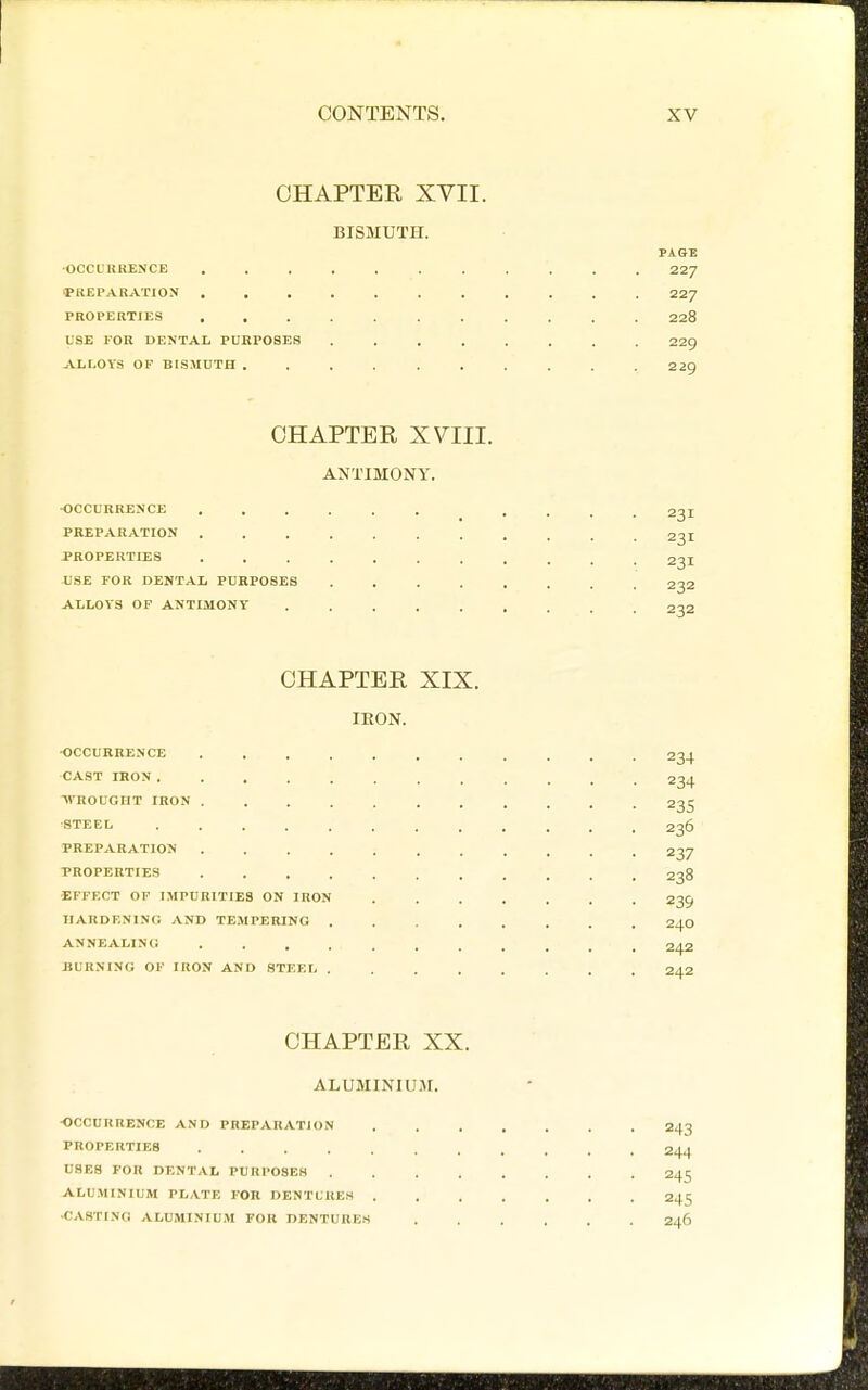 CHAPTER XVII. BISMUTH. ■OCCL'UUENCE 227 yilEPARATION 227 PROPERTIES 228 USE FOR DENTAL PURPOSES ........ 229 ALI.OVS OF BISMUTH 229 CHAPTER XVIII. ANTIMONY. •OCCURRENCE .... 231 PREPARATION ........... 23I PROPERTIES ........... 231 USE FOR DENTAL PURPOSES 232 ALLOVS OF ANTIMONY ......... 232 CHAPTER XIX. IKON. •OCCURRENCE ........... 234 CAST IRON 234 WROUGHT IRON ........... 235 ■STEEL ............ 236 PREPARATION ........... 237 PROPERTIES ........... 238 •EFFECT OF IMPURITIES ON IKON ....... 239 IIARDENINO AND TEMPERING 24Q ANNEALING 342 BURNING OF IRON AND STEEI 242 CHAPTER XX. ALUMINIUM. •OCCURRENCE AND PREPARATION 243 PROPERTIES 244 USES FOR DENTAL PURPOSES 245 ALUMINIUM PLATE FOR DENTUUEH 245 ■CASTING ALUMINIUM FOR DENTURES 246