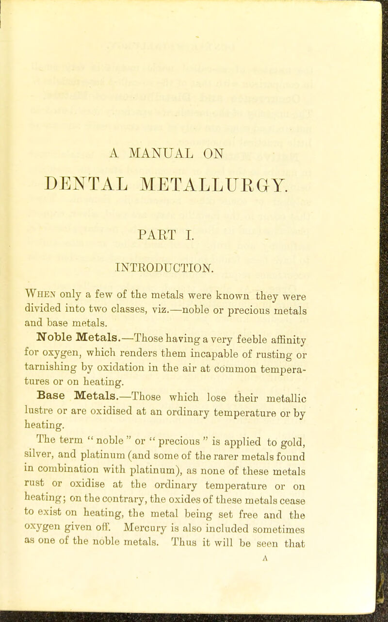 A MANUAL ON DEKTAL METALLUEGY. PART I. INTRODUCTION. When only a few of the metals were known they were divided into two classes, viz.—noble or precious metals and base metals. Noble Metals.—Those having a very feeble affinity for oxygen, which renders them incapable of rusting or tarnishing by oxidation in the air at common tempera- tures or on heating. Base Metals.—Those which lose their metallic lustre or are oxidised at an ordinary temperature or by heating. The term noble or precious is applied to gold, silver, and platinum (and some of the rarer metals found in combination with platinum), as none of these metals rust or oxidise at the ordinary temperature or on heating; on the contrary, the oxides of these metals cease to exist on heating, the metal being set free and the oxygen given off. Mercury is also included sometimes as one of the noble metals. Thus it will be seen that A