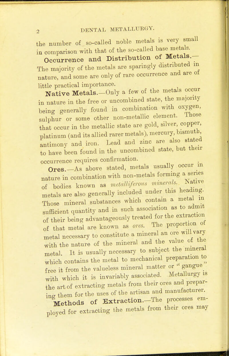 the number of so-called noble metals is very small in comparison with that of the so-called base metals. Occurrence and Distribution of Metals.— The majority of the metals are sparingly distributed m nature, and some are only of rare occurrence and are ot little practical importance. Native Metals.-Only a few of the metals occur in nature in the free or uncombined state, the majority being generally found in combination with oxygen, sulphur or some other non-metallic element. Those that occur in the metallic state are gold, silver, copper, platinum (and its allied rarer metals), mercury, bismutb antimony and iron. Lead and zinc are also stated to have been found in the uncombined state, but their occurrence requires confirmation. Ores.-As above stated, metals usually occur m nature in combination with non-metals formmg a series of bodies known as mdcdlifa'cym .nm.r«/s. Native metals are also generally included under this heading. Those mineral substances which contain a metal m sufficient quantity and in such association as to admit of their being advantageously treated for the extraction of that metal are known as ores. The proportion of xnetal necessary to constitute a mineral an oi;e will vary with the nature of the mineral and the value of the metal. It is usually necessary to subject the mineral which contains the metal to mechanical preparation to free it from the valueless mineral matter or  gangue_ with which it is invariably associated. Metallurgy is the art of extracting metals from their ores and prepar- ing them for the uses of the artisan and manufacturei. Methods of Extraction—The processes em- ployed for extracting i.he metals from their ores may