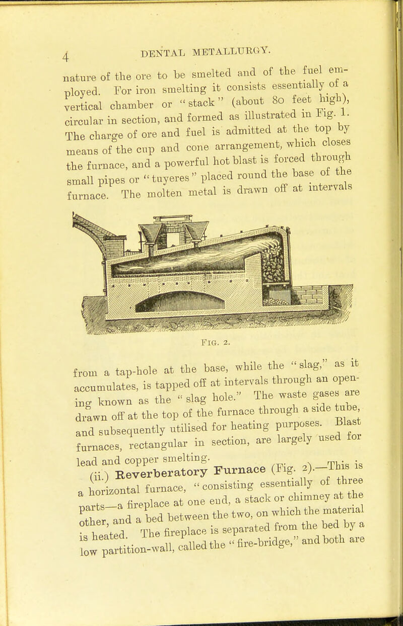 nature of the ore to be smelted and of the fuel em- ployed. For iron smelting it consists essentially ot a vertical chamber or  stack (about 80 feet high), circular in section, and formed as illustrated m ing. i. The charge of ore and fuel is admitted at the top by means of the cup and cone arrangement, which closes the furnace, and a powerful hot blast is forced through small pipes or  tuyeres  placed round the base of the furnace. The molten metal is drawn off at intervals Fig. 2. from a tap-hole at the base, while the slag, as it accumulates, is tapped off at intervals through an open^ W known as the  slag hole. The waste gase are drawn off at the top of the furnace through a side U b and subsequently utilised for heating P-P-^;^ f J furnaces, rectangular in section, are largely used for lead and copper smelting. (ii) Reverberatory Furnace (Fig. 2)—This is a horLontal furnace, consisting --^^^l^^^^^^ ^^^^^ narts-a fireplace at one end, a stack or chimney at the C nnd a bed between the two, on which the material other and ^ ^e _^ ^^^^^ ^^^^ ^ l^^^X called the  fire-bridge, and both are