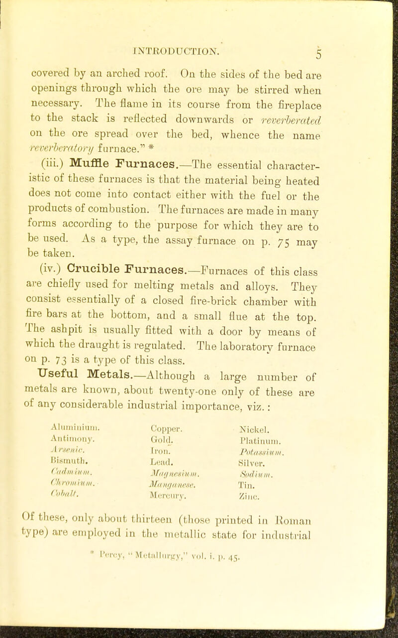 covered by an arched roof. On the sides of the bed are openings through which the ore may be stirred when necessary. The flame in its course from the fireplace to the stack is reflected downwards or rGverheratcd on the ore spread over the bed, whence the name reverheratonj furnace. * (iii.) Muffle Furnaces.—The essential character- istic of these furnaces is that the material being heated does not come into contact either with the fuel or the products of combustion. The furnaces are made in many forms according to the purpose for which they are to be used. As a type, the assay furnace on p. 75 may be taken. (iv.) Crucible Furnaces.—Furnaces of this class are chiefly used for melting metals and alloys. They consist essentially of a closed fire-brick chamber with fire bars at the bottom, and a small flue at the top. The ashpit is usually fitted with a door by means of which the draught is regulated. The laboratory furnace on p. 73 is a type of this class. Useful Metals.—Although a large number of metals are known, about twenty-one only of these are of any considerable industrial importance, viz.: Nickel. Platiniiiii. Putassiuiii. Silver. Snd'iHiii. Tin. Zinc. Of these, only about thirteen (those printed in Eoman type) are employed in the metallic state for industi-ial Alimiiiiiuni. Antiiiioiiy. A rufi/iir. Bi.smiith. f'lidwiuiii. (lirnniinni. Ciiliall. Copper. Gold. Iron. Lead. Miiijiirfiiiuii. Aid IIIJII ItfKC. Mercury. * l'er(;y,  Mebilliiruy, vol. i. p. 45.