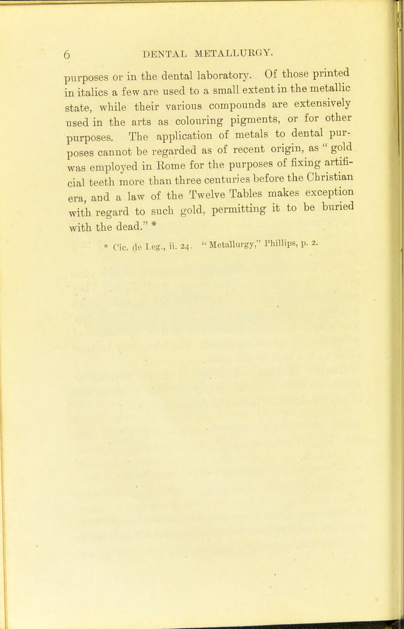 purposes or in the dental laboratory. Of those printed in italics a few are used to a small extent in the metallic state, while their various compounds are extensively used in the arts as colouring pigments, or for other purposes. The application of metals to dental pur- poses cannot be regarded as of recent origin, as  gold was employed in Eome for the purposes of fixing artifi- cial teeth more than three centuries before the Christian era, and a law of the Twelve Tables makes exception with regard to such gold, permitting it to be buried with the dead. *