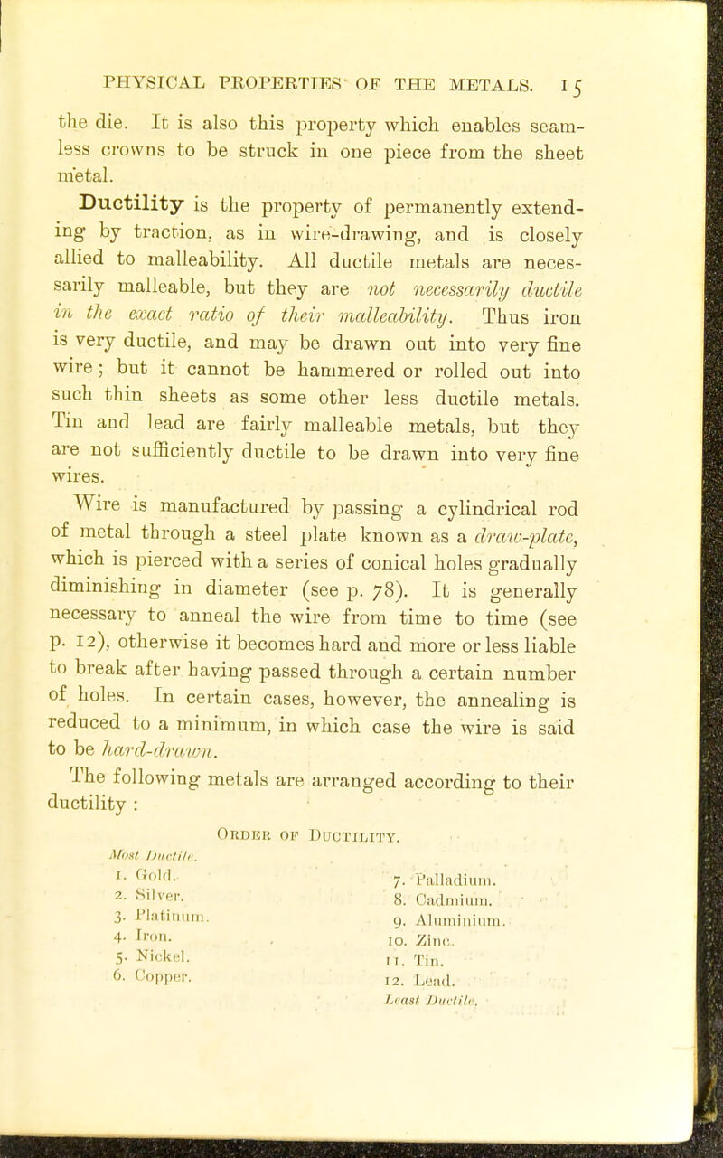 the die. It is also this jiroperty which enables seam- less crowns to be struck in one piece from the sheet metal. Ductility is the property of permanently extend- ing by traction, as in wire-drawing, and is closely allied to malleability. All ductile metals are neces- sarily malleable, but they are not necessarily ductile in the exact ratio of their malleability. Thus iron is very ductile, and may be drawn out into very fine wire; but it cannot be hammered or rolled out into such thin sheets as some other less ductile metals. Tin and lead are fairly malleable metals, but they are not sufficiently ductile to be drawn into very fine wires. Wire is manufactured by passing a cylindrical rod of metal through a steel plate known as a draw-fjlatc, which is pierced with a series of conical holes gradually diminishing in diameter (see p. 78). It is generally necessary to anneal the wire from time to time (see p. 12), otherwise it becomes hard and more or less liable to break after having passed through a certain number of holes. In certain cases, however, the annealing is reduced to a minimum, in which case the wire is said to be hard-clrmun. The following metals are arranged according to their ductility : OnDER OF DUCTXIilTY. Maul DKclilr. 1- *'^olf'- 7. I'illliulium. 2- ^'l^'cr. 8. Cndniiiiin. 3. Platinum. g. Aluminium. 4- Ii'»n. . ,0. Zinc. 5. Nicitol. II. 6. Copper. 12. Lead. Least J)iiclilc.