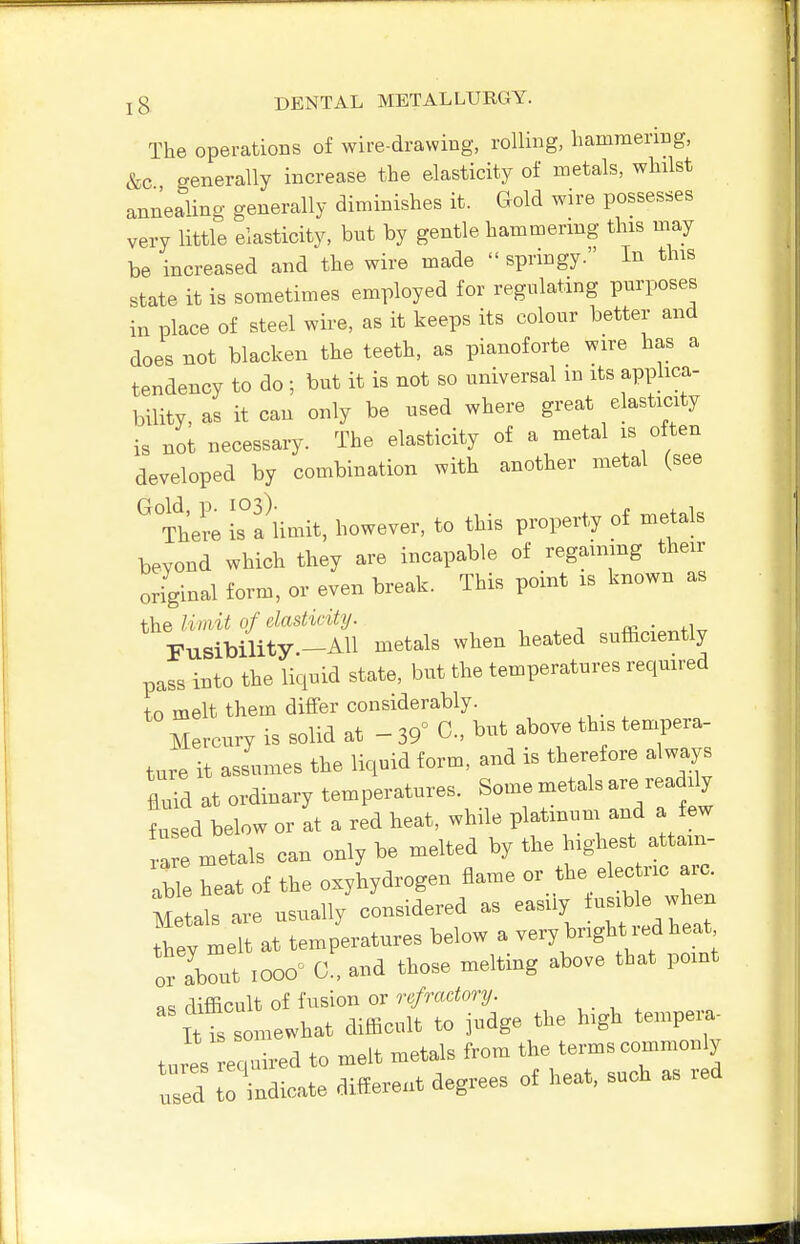 The operations of wire-drawing, rolling, hammering, &c generally increase the elasticity of metals, whilst annealing generally diminishes it. Gold wire possesses very little elasticity, but by gentle hammermg this may be increased and the wire made  springy. In this state it is sometimes employed for regulating purposes in place of steel wire, as it keeps its colour better and does not blacken the teeth, as pianoforte wire has a tendency to do ; but it is not so universal m its applica- bility, as it can only be used where great elasticity is not necessary. The elasticity of a metal is often developed by combination with another metal (see ^ itere Is^a^mit, however, to this property of metals beyond which they are incapable of regaining their original form, or even break. This point is known as the liviit of elasticity. t iii • ^.w Fusibility-AH metals when heated sufficiently pass into the liquid state, but the temperatures reqmred to melt them differ considerably. Mercury is solid at - 39° C, but above this tenrpera- ture it assumes the liquid form, and is therefore always fluid at ordinary temperatures. Some metals are readily t ed below or at a red heat, while platinum and a few ,a metals can only be melted by the highest attam- Te reat of the oxyhydrogen flame or the electric arc^ Metals are usually considered as easily ^ they melt at temperatures below a very bright red heat oZZ lOOO^ C . and those melting above that point «^ difficult of fusion or refractory. Itt somewhat difficult to judge the high tempera- tures required to melt metals from the terms commonly used t ndicate different degrees of heat, such as red