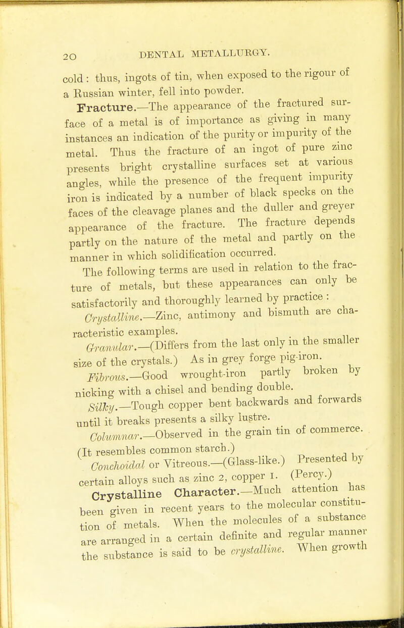 cold : thus, ingots of tin, when exposed to the rigour of a Kussian winter, fell into powder. Fracture.—The appearance of the fractured sur- face of a metal is of importance as giving in many instances an indication of the purity or impurity of the metal. Thus the fracture of an ingot of pure zinc presents bright crystalline surfaces set at various angles, while the presence of the frequent impurity iron is indicated by a number of black specks on the faces of the cleavage planes and the duller and greyer appearance of the fracture. The fracture depends partly on the nature of the metal and partly on the manner in which solidification occurred. The following terms are used in relation to the frac- ture of metals, but these appearances can only be satisfactorily and thoroughly learned by practice : Grystalline.-Zinc, antimony and bismuth are cha- racteristic examples. a,^amdar.-(Dmr^ from the last only m the smaller size of the crystals.) As in grey forge pig-iron Fihrous.-^^oodi wrought-iron partly broken by nicking with a chisel and bending double. ^^^jty.—Tough copper bent backwards and forwards until it breaks presents a silky lustre. CWz.m«a7-.-0bserved in^the grain tin of commerce, at resembles common starch.) ' GonMcd or Vitreous.-(Glass-like.) Presented by certain alloys such as zinc 2, copper i (Percy.) Crystalline Character.-Much attention has been given in recent years to the molecular constitu- tion of metals. When the molecules of a substance are arranged in a certain definite and regular manner Te substance is said to be cry^aU^^e. When growth