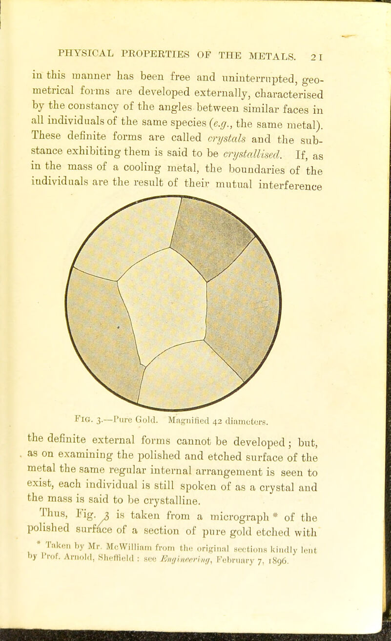 in this manner has been free and nninterrnpted, geo- metrical forms are developed externally, characterised by the constancy of the angles between similar faces in all individuals of the same species {e.g., the same metal). These definite forms are called crystals and the sub- stance exhibiting them is said to be crystallised. If, as in the mass of a cooling metal, the boundaries of the individuals are the result of their mutual interference Fig. 3.—Pure Gold. Magnified 42 diameters. the definite external forms cannot be developed; but, as on examining the polished and etched surface of the metal the same regular internal arrangement is seen to exist, each individual is still spoken of as a crystal and the mass is said to be crystalline. Thus, Fig. 2, is taken from a micrograph * of the polished surface of a section of pure gold etched with * Taken by Mr. McWilliain from tlie original sections kindly lent by Prof. Arnold, Slieffield : see /'J,if/ini-rrim/, P'ebniiiry 7, 1896.