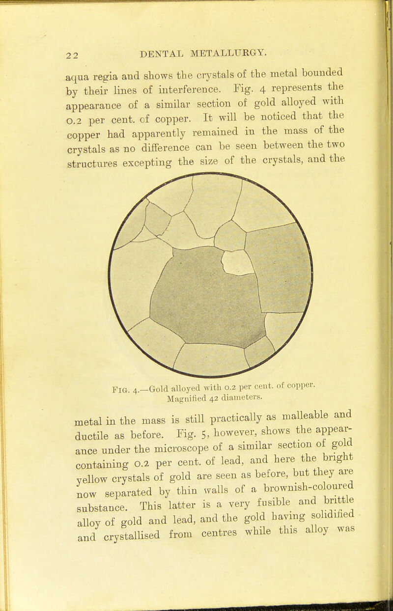 aqua regia aud sliows the crystals of the metal bounded by their lines of interference. Fig. 4 represents the appearance of a similar section of gold alloyed with 0.2 per cent, of copper. It will be noticed that the copper had apparently remained in the mass of the crystals as no difference can be seen between the two structures excepting the size of the crystals, and the Fig. 4.—Gold alloyed with 0.2 per cent, of copper. Magnified 42 diameters. metal in the mass is still practically as malleable and ductile as before. Fig. 5, however, shows the appear- ance under the microscope of a similar section of go d containing 0.2 per cent, of lead, and here the bright yellow crystals of gold are seen as before, but they are BOW separated by thin avails of a brownish-coloured substance. This latter is a very fusible and brittle alloy of gold and lead, and the gold having solidihed and crystallised from centres while this alloy was