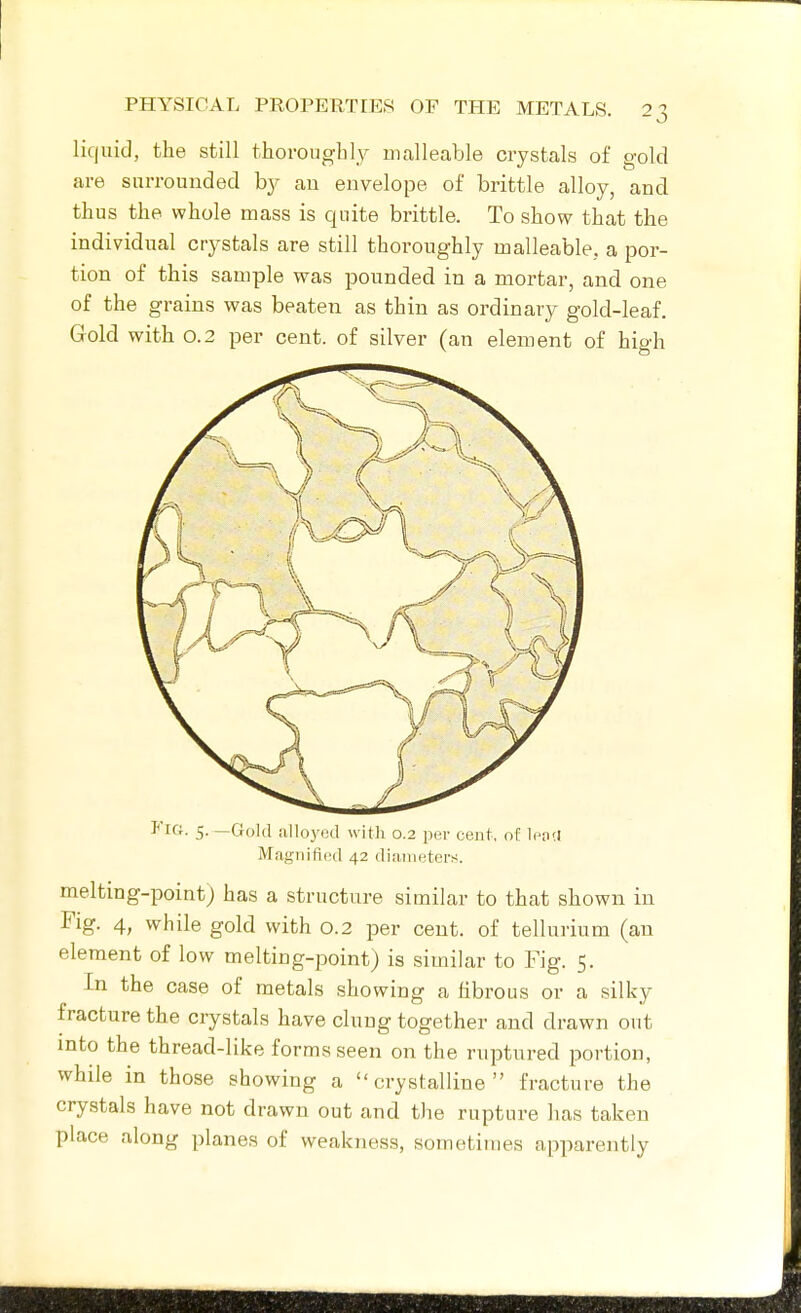 liquid, the still thoroughly malleable crystals of gold are surrounded by au envelope of brittle alloy, and thus the whole mass is quite brittle. To show that the individual crystals are still thoroughly malleable, a por- tion of this sample was pounded in a mortar, and one of the grains was beaten as thin as ordinary gold-leaf. Gold with 0.2 per cent, of silver (an element of hio-h *IG. 5. —Gold alloyed with 0.2 per cent, of lena Magiiitied 42 dianietei-s. melting-point) has a structure similar to that shown in Fig. 4, while gold with 0.2 per cent, of tellurium (an element of low melting-point) is similar to Fig. 5. In the case of metals showing a fibrous or a silky fracture the crystals have clung together and drawn out into the thread-like forms seen on the ruptured portion, while in those showing a crystalline fracture the crystals have not drawn out and the rupture has taken place along planes of weakness, sometimes apparently