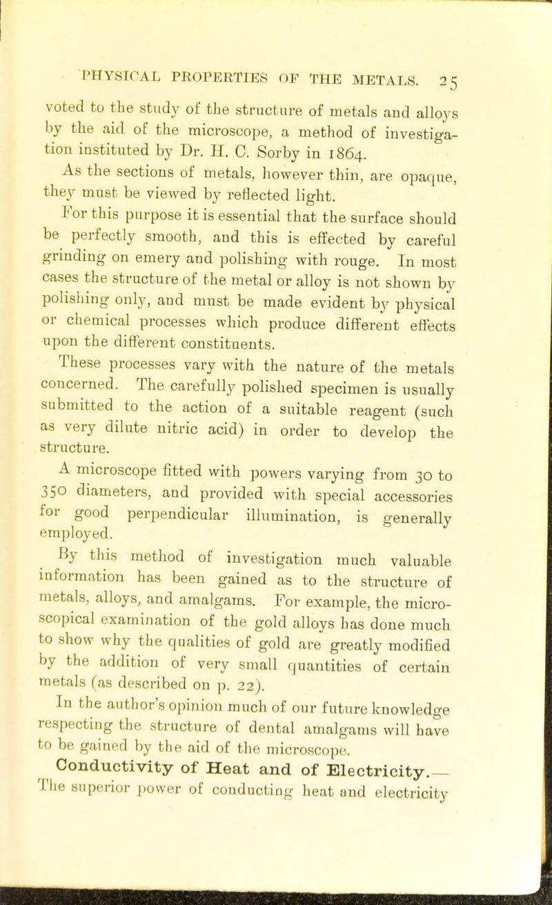 voted to the study of the structure of metals and alloys by the aid of the microscope, a method of investiga- tion instituted by Dr. H. C. Sorby in 1864. As the sections of metals, however thin, are opaque, they must be viewed by reflected light. For this purpose it is essential that the surface should be perfectly smooth, and this is effected by careful grinding on emery and polishing with rouge. In most cases the structure of the metal or alloy is not shown by polisliing only, and must be made evident by physical or chemical processes which produce different effects upon the different constituents. These processes vary with the nature of the metals concerned. The carefully polished specimen is usually submitted to the action of a suitable reagent (such as very dilute nitric acid) in order to develop the structure. A microscope fitted with powers varying from 30 to 350 diameters, and provided with special accessories for good perpendicular illumination, is generally employed. By this method of investigation much valuable information has been gained as to the structure of metals, alloys, and amalgams. For example, the micro- scopical examination of the gold alloys has done much to show why the qualities of gold are greatly modified by the addition of very small quantities of certain metals fas described on p. 22). In the author's opinion much of our future knowledge respecting the structure of dental amalgams will have to be gained by the aid of the microscope. Conductivity of Heat and of Electricity.— The superior power of conducting heat and electricity