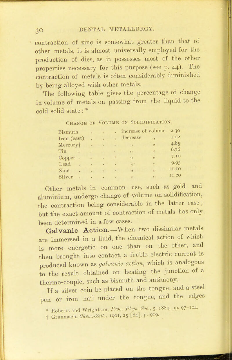 contraction of zinc is somewhat greater than that of other metals, it is almost universally employed for the production of dies, as it possesses most of the other properties necessary for this purpose (see p. 44). The contraction of metals is often considerably diminished by being alloyed with other metals. The following table gives the percentage of change in volume of metals on passing from the liquid to the cold solid state : * Change op Volume on Solidification. Bismuth . . • increase of volume 2.30 Iron (cast) Mercuryt Tin Copper Lead Zinc Silver decrease 1.02 4-85 6.76 7.10 9-93 II.10 11.20 Other metals in common use, such as gold and aluminium, undergo change of volume on solidification, the contraction being considerable in the latter case ; but the exact amount of contraction of metals has only been determined in a few cases. Galvanic Action.—When two dissimilar metals are immersed in a fluid, the chemical action of which is more energetic on one than on the other, and then brought into contact, a feeble electric current is produced known as galvanic action, which is analogous to the result obtained on heating the junction of a thermo-couple, such as bismuth and antimony. If a silver coin be placed on the tongue, and a steel pen or iron nail under the tongue, and the edges * Roberts and Wriglitson, Proe. Pln/.^: Sor., 5, 1884, PP- 97-104- t Grumnach, Chem.-Zelt., 1901, 25 [84], p. 9i9-