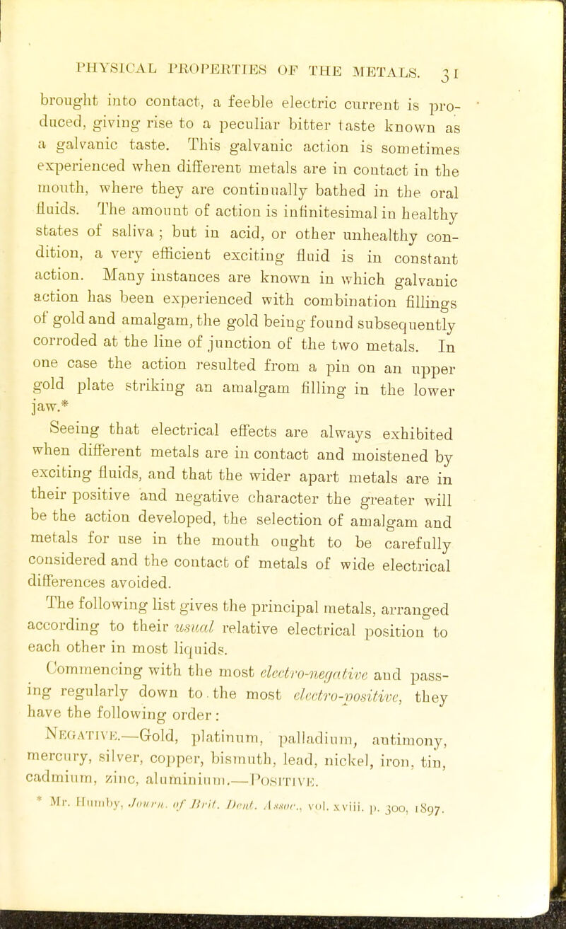 brought into contact, a feeble electric current is pro- duced, giving rise to a peculiar bitter taste known as a galvanic taste. This galvanic action is sometimes experienced when different metals are in contact in the mouth, where they are continually bathed in the oral fluids. The amount of action is infinitesimal in healthy states of saliva ; but in acid, or other unhealthy con- dition, a very efficient exciting fluid is in constant action. Many instances are known in which galvanic action has been experienced with combination fillings of gold and amalgam, the gold being found subsequently corroded at the line of junction of the two metals. In one case the action resulted from a pin on an u^jper gold plate striking an amalgam filling in the lower jaw.* Seeing that electrical efiects are always exhibited when different metals are in contact and moistened by exciting fluids, and that the wider apart metals are in their positive and negative character the greater will be the action developed, the selection of amalgam and metals for use in the mouth ought to be carefully considered and the contact of metals of wide electrical differences avoided. The following list gives the principal metals, arranged according to their usual relative electrical position to each other in most lifjiiids. Commencing with the most elcdro-ner/ntivc and pass- ing regularly down to. the most clectro-x)osif,ivc, they have the following order : Negatuk.—Gold, platinum, palladium, antimony, mercury, silver, coj)per, bismuth, lead, nickel, iron, tin, cadmium, zinc, aluminium,— l'(j,srnvK. * Mr. iriuiihy, .Invni. of J!ril. Drnl. .l.v.vor.. vol. xviii. p. 300, 1S97.