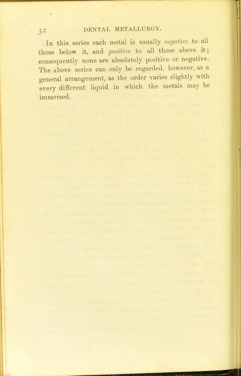 In this series each metal is usually nccjative to all those below it, and positive to all those above it; consequently none are absolutely positive or negative. The above series can only be regarded, however, as a general arrangement, as the order varies slightly with every different liquid in which the metals may be immersed.