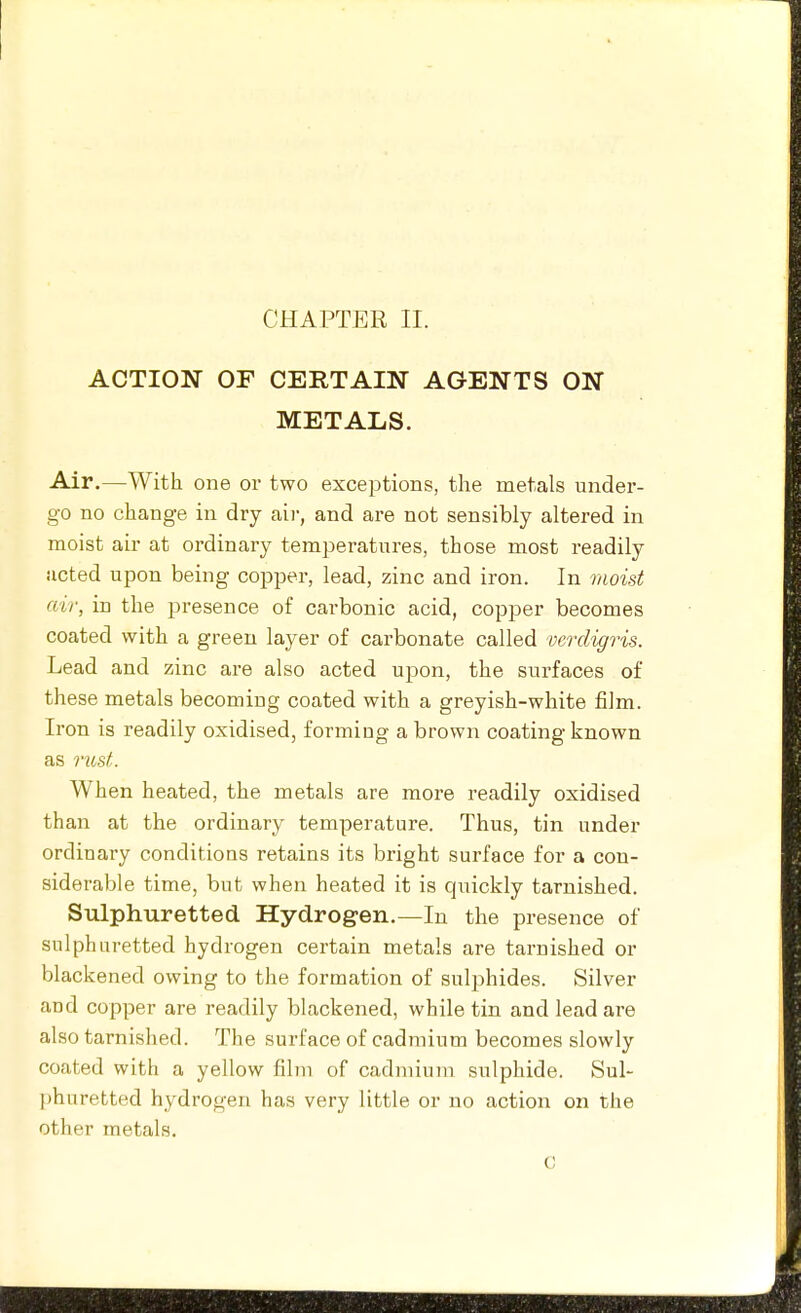 ACTION OF CERTAIN AGENTS ON METALS. Air,—With one or two exceptions, the metals under- go no change in dry aii-, and are not sensibly altered in moist air at ordinary temperatures, those most readily acted upon being copper, lead, zinc and iron. In moist air, in the presence of carbonic acid, copper becomes coated with a green layer of carbonate called verdigris. Lead and zinc are also acted upon, the surfaces of these metals becoming coated with a greyish-white film. Iron is readily oxidised, forming a brown coating known as riost. When heated, the metals are more readily oxidised than at the ordinary temperature. Thus, tin under ordinary conditions retains its bright surface for a con- siderable time, but when heated it is quickly tarnished. Sulphuretted Hydrogen.—In the presence of sulphuretted hydrogen certain metals are tarnished or blackened owing to the formation of sulphides. Silver and copper are readily blackened, while tin and lead are also tarnished. The surface of cadmium becomes slowly coated with a yellow film of cadmium sulphide. Sul- phuretted hydrogen has very little or no action on the other metals. C