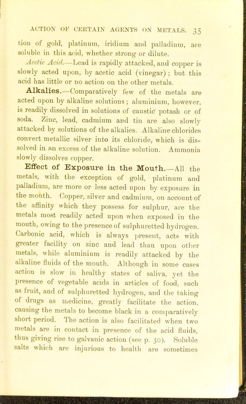 tiou of gold, platinum, iridium and palladium, are soluble in this acid, whether strong or dilute. Acetic Acid.—Lead is rapidly attacked, and copper is slowly acted upon, by acetic acid (vinegar) ; but this acid has little or no action on the other metals. Alkalies.—Comparatively few of the metals are acted upon by alkaline solutions ; aluminium, however, is readily dissolved in solutions of caustic potash or o£ soda. Zinc, lead, cadmium and tin are also slowly attacked by solutions of the alkalies. Alkaline chlorides convert metallic silver into its chloride, which is dis- solved in an excess of the alkaline solution. Ammonia slowly dissolves copper. Effect of Exposure in the Mouth.—All the metals, with the exception of gold, platinum and palladium, are more or less acted upon by exposure in the month. Copper, silver and cadmium, on account of the affinity which they possess for sulphur, are the metals most readily acted upon when exposed in the mouth, owing to the presence of sulphuretted hydrogen. Carbonic acid, which is always present, acts with greater facility on zinc and lead than upon other metals, while aluminium is readily attacked by the alkaline fluids of the mouth. Although in some cases action is slow in healthy states of saliva, yet the presence of vegetable acids in articles of food, such as fruit, and of sulphuretted hydrogen, and tlie taking of drugs as niedicine, greatly facilitate the action, causing the metals to become black in a comparatively short period. The action is also facilitated when two metals are in contact in presence of the acid fluids, thus giving rise to galvanic action (see p. 30). Soluble salts which are injurious to health are sometimes