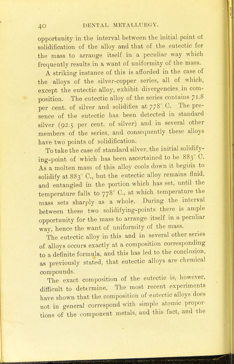 opportunity in the interval between the initial point of solidification of the alloy and that of the eutectic for the mass to arrange itself in a peculiar way which frequently results in a want of uniformity of the mass. A striking instance of this is afforded in the case of the alloys of the silver-copper series, all of which, except the eutectic alloy, exhibit divergencies in com- position. The eutectic alloy of the series contains 71.8 per cent, of silver and solidifies at 778° 0. The pre- sence of the eutectic has been detected in standard silver (92.5 per cent, of silver) and in several other members of the series, and consequently these alloys have two points of solidification. To take the case of standard silver, the initial solidify- ing-point of which has been ascertained to be 883° C. As a molten mass of this alloy cools down it begins to solidify at 883 0., but the eutectic alloy remains fluid, and entangled in the portion which has set, until the temperature falls to 778° C, at which temperature the mass sets sharply as a whole. During the interval between these two solidifying-points there is ample opportunity for the mass to arrange itself in a peculiar way, hence the want of iiniformity of the mass. The eutectic alloy in this and in several other series of alloys occurs exactly at a composition corresponding to a definite formula, and this has led to the conclusion, as previously stated, that eutectic alloys are chemical compounds. The exact composition of the eutectic is, however, difficult to determine. The most recent experiments have shown that the composition of eutectic alloys does not in general correspond with simple atomic propor- tions of the component metals, and this fact, and the