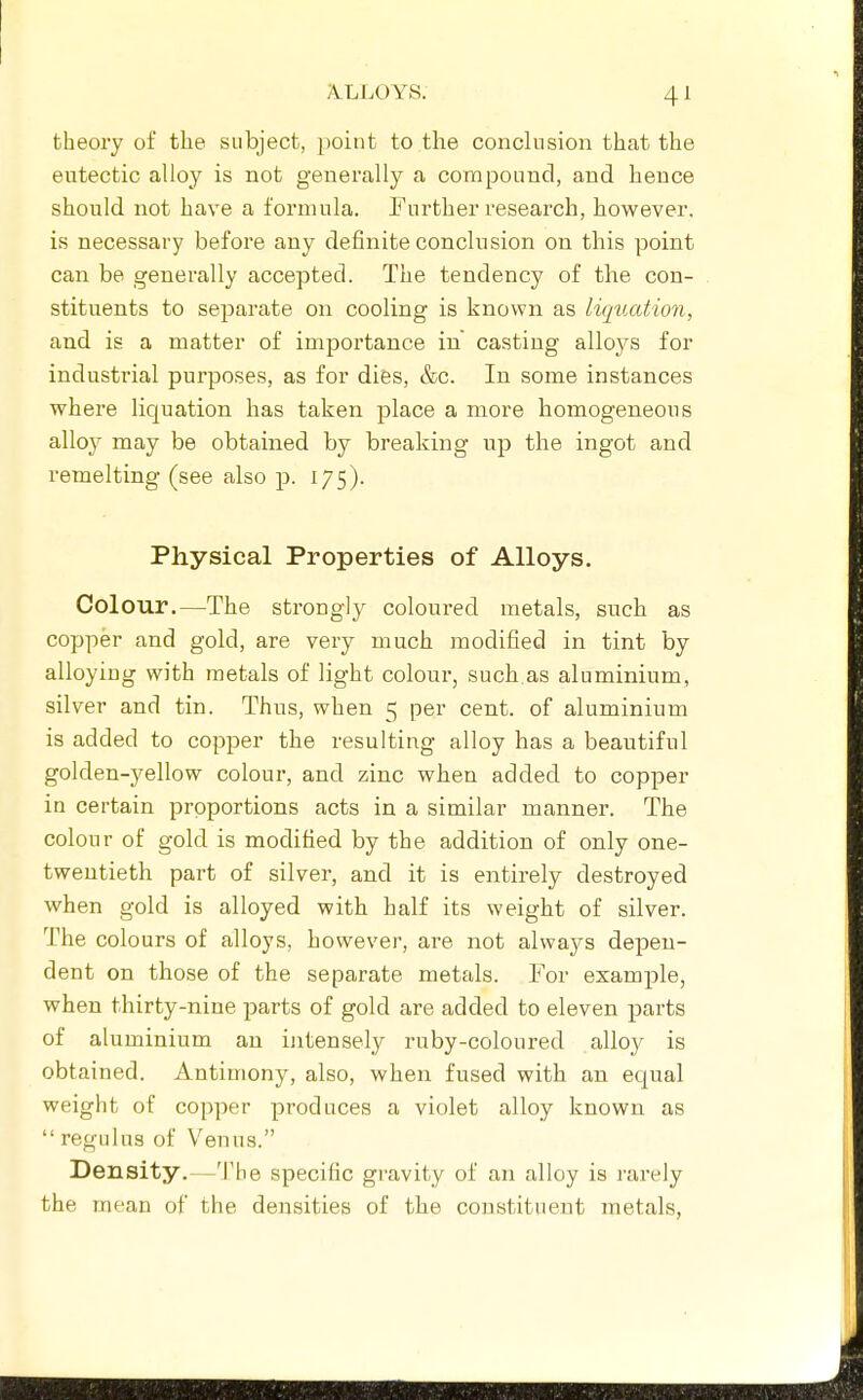 theory of the subject, point to the conclusion that the eutectic alloy is not generally a compound, and hence should not have a formula. Further research, however, is necessary before any definite conclusion on this point can be generally accepted. The tendency of the con- stituents to separate on cooling is known as liqucdmi, and is a matter of importance in casting alloys for industrial purposes, as for difes, &c. In some instances where liquation has taken place a more homogeneous alloy may be obtained by breaking up the ingot and remelting (see also p. 175). Physical Properties of Alloys. Colour.—The strongly coloured metals, such as copper and gold, are very much modified in tint by alloying with metals of light colour, such.as aluminium, silver and tin. Thus, when 5 per cent, of aluminium is added to copper the resulting alloy has a beautiful golden-yellow colour, and zinc when added to copper in certain proportions acts in a similar manner. The colour of gold is modified by the addition of only one- twentieth part of silver, and it is entirely destroyed when gold is alloyed with half its weight of silver. The colours of alloys, however, are not always depen- dent on those of the separate metals. For example, when thirty-nine parts of gold are added to eleven parts of aluminium an ijitensely ruby-coloured alloy is obtained. Antimony, also, when fused with an equal weight of copper produces a violet alloy known as  regnlns of Venus. Density.—'I'he specific gravity of an alloy is rarely the mean of the densities of the constituent metals,
